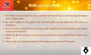Environment Scan
• The Hindi movie channel is over crowded 14 channels & increasing fragmentation
due to digitisation
• No clear leader in the genre and channels peak during big-ticket tent poles or
premieres
• Due to similar content across channels and repetition of movies there is no loyalty
towards any channel
• While the genre reaches out to as many audiences as the Hindi GECs, loyalty is an
issue
• Men in the 15 to 34 age bracket at the largest consumers of this genre
 