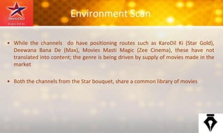 Environment Scan
• While the channels do have positioning routes such as KaroDil Ki (Star Gold),
Deewana Bana De (Max), Movies Masti Magic (Zee Cinema), these have not
translated into content; the genre is being driven by supply of movies made in the
market
• Both the channels from the Star bouquet, share a common library of movies
 