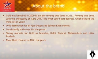 About the brand
• Gold was launched in 2000 & a major revamp was done in 2011. Revamp was done
with the philosophy of ‘Karo Dil Ki’ (do what your heart desires), which echoed the
mind-set of youth
• Only destination for all Ajay Devgn and Salman Khan movies
• Consistently in the top 3 in the genre
• Strong markets for Gold as Mumbai, Delhi, Gujarat, Maharashtra and Uttar
Pradesh
• Most liked channel on FB in the genre
 