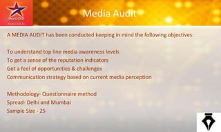 Media Audit
A MEDIA AUDIT has been conducted keeping in mind the following objectives:
To understand top line media awareness levels
To get a sense of the reputation indicators
Get a feel of opportunities & challenges
Communication strategy based on current media perception
Methodology- Questionnaire method
Spread- Delhi and Mumbai
Sample Size - 25
 