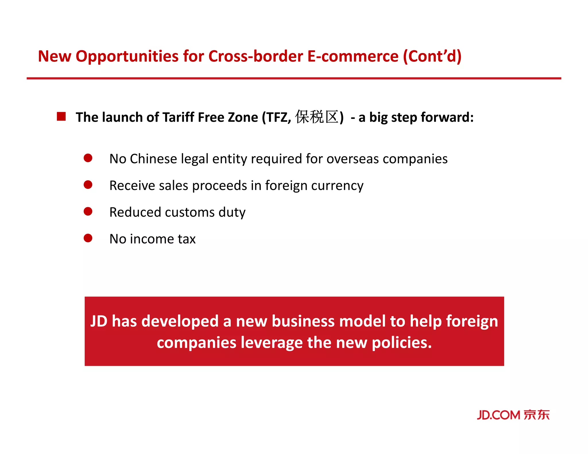 The launch of Tariff Free Zone (TFZ, 保税区保税区保税区保税区) - a big step forward:
No Chinese legal entity required for overseas companies
Receive sales proceeds in foreign currency
Reduced customs duty
No income tax
New Opportunities for Cross-border E-commerce (Cont’d)
JD has developed a new business model to help foreign
companies leverage the new policies.
 