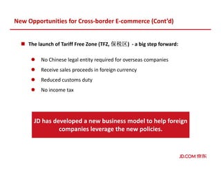 The launch of Tariff Free Zone (TFZ, 保税区保税区保税区保税区) - a big step forward:
No Chinese legal entity required for overseas companies
Receive sales proceeds in foreign currency
Reduced customs duty
No income tax
New Opportunities for Cross-border E-commerce (Cont’d)
JD has developed a new business model to help foreign
companies leverage the new policies.
 