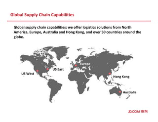 Global Supply Chain Capabilities
Global supply chain capabilities: we offer logistics solutions from North
America, Europe, Australia and Hong Kong, and over 50 countries around the
globe.
US West
US East
Europe
Hong Kong
Australia
 