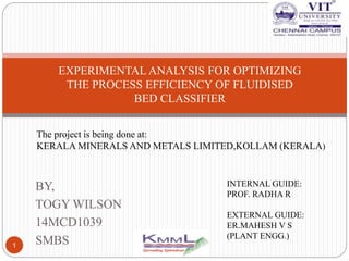 BY,
TOGY WILSON
14MCD1039
SMBS1
EXPERIMENTAL ANALYSIS FOR OPTIMIZING
THE PROCESS EFFICIENCY OF FLUIDISED
BED CLASSIFIER
INTERNAL GUIDE:
PROF. RADHA R
EXTERNAL GUIDE:
ER.MAHESH V S
(PLANT ENGG.)
The project is being done at:
KERALA MINERALS AND METALS LIMITED,KOLLAM (KERALA)
 