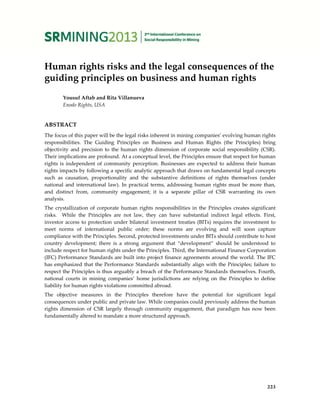 Human rights risks and the legal consequences of the
guiding principles on business and human rights
Yousuf Aftab and Rita Villanueva
Enodo Rights, USA
ABSTRACT
The focus of this paper will be the legal risks inherent in mining companies’ evolving human rights
responsibilities. The Guiding Principles on Business and Human Rights (the Principles) bring
objectivity and precision to the human rights dimension of corporate social responsibility (CSR).
Their implications are profound. At a conceptual level, the Principles ensure that respect for human
rights is independent of community perception. Businesses are expected to address their human
rights impacts by following a specific analytic approach that draws on fundamental legal concepts
such as causation, proportionality and the substantive definitions of rights themselves (under
national and international law). In practical terms, addressing human rights must be more than,
and distinct from, community engagement; it is a separate pillar of CSR warranting its own
analysis.
The crystallization of corporate human rights responsibilities in the Principles creates significant
risks. While the Principles are not law, they can have substantial indirect legal effects. First,
investor access to protection under bilateral investment treaties (BITs) requires the investment to
meet norms of international public order; these norms are evolving and will soon capture
compliance with the Principles. Second, protected investments under BITs should contribute to host
country development; there is a strong argument that “development” should be understood to
include respect for human rights under the Principles. Third, the International Finance Corporation
(IFC) Performance Standards are built into project finance agreements around the world. The IFC
has emphasized that the Performance Standards substantially align with the Principles; failure to
respect the Principles is thus arguably a breach of the Performance Standards themselves. Fourth,
national courts in mining companies’ home jurisdictions are relying on the Principles to define
liability for human rights violations committed abroad.
The objective measures in the Principles therefore have the potential for significant legal
consequences under public and private law. While companies could previously address the human
rights dimension of CSR largely through community engagement, that paradigm has now been
fundamentally altered to mandate a more structured approach.
223
 