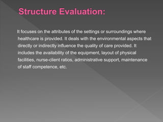 It focuses on the attributes of the settings or surroundings where
healthcare is provided. It deals with the environmental aspects that
directly or indirectly influence the quality of care provided. It
includes the availability of the equipment, layout of physical
facilities, nurse-client ratios, administrative support, maintenance
of staff competence, etc.
 