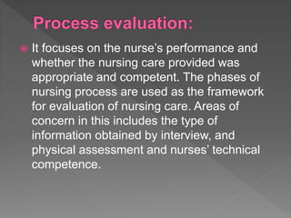  It focuses on the nurse’s performance and
whether the nursing care provided was
appropriate and competent. The phases of
nursing process are used as the framework
for evaluation of nursing care. Areas of
concern in this includes the type of
information obtained by interview, and
physical assessment and nurses’ technical
competence.
 
