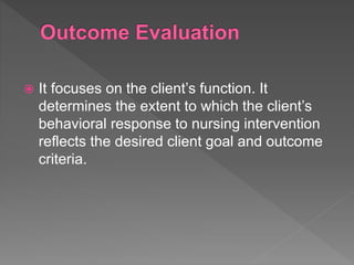  It focuses on the client’s function. It
determines the extent to which the client’s
behavioral response to nursing intervention
reflects the desired client goal and outcome
criteria.
 