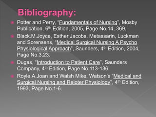  Potter and Perry, “Fundamentals of Nursing”, Mosby
Publication, 6th Edition, 2005, Page No.14, 369.
 Black.M.Joyce, Esther Jacobs, Metassarin, Luckman
and Sorensens, “Medical Surgical Nursing A Psycho
Physiological Approach”, Saunders, 4th Edition, 2004,
Page No.3,23.
 Dugas, “Introduction to Patient Care”, Saunders
Company, 4th Edition, Page No.113-136.
 Royle.A.Joan and Walsh Mike, Watson’s “Medical and
Surgical Nursing and Reloter Physiology”, 4th Edition,
1993, Page No.1-6.
 
