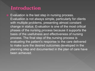  Evaluation is the last step in nursing process.
Evaluation is not always simple, particularly for clients
with multiple problems, presenting almost constant
change in status. Evaluation is one of the most critical
phases of the nursing process because it supports the
basis of the usefulness and effectiveness of nursing
process. The final step of the nursing process is
evaluating the patient’s response to the care delivered
to make sure the desired outcomes developed in the
planning step and documented in the plan of care have
been achieved.
 