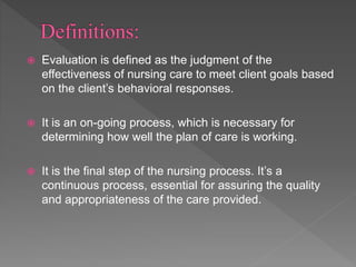  Evaluation is defined as the judgment of the
effectiveness of nursing care to meet client goals based
on the client’s behavioral responses.
 It is an on-going process, which is necessary for
determining how well the plan of care is working.
 It is the final step of the nursing process. It’s a
continuous process, essential for assuring the quality
and appropriateness of the care provided.
 