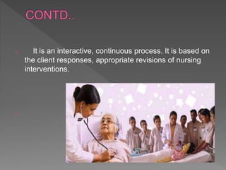 o It is an interactive, continuous process. It is based on
the client responses, appropriate revisions of nursing
interventions.
o
 