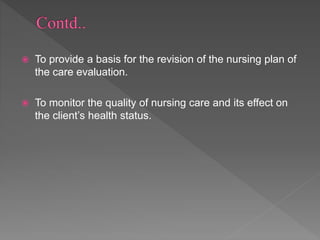  To provide a basis for the revision of the nursing plan of
the care evaluation.
 To monitor the quality of nursing care and its effect on
the client’s health status.
 