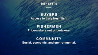 BUYERS
Access to truly fresh fish.
FISHERMEN
Price-makers not price-takers.
COMMUNITY
Social, economic, and environmental.
B E N E F I T S
 