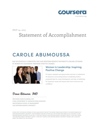 coursera.org
Statement of Accomplishment
JULY 24, 2015
CAROLE ABUMOUSSA
HAS SUCCESSFULLY COMPLETED THE CASE WESTERN RESERVE UNIVERSITY'S ONLINE OFFERING
OF WOMEN IN LEADERSHIP: INSPIRING POSITIVE CHANGE.
Women in Leadership: Inspiring
Positive Change
To inspire, empower and equip women and men to understand
the dynamics surrounding women in leadership, build a
purposeful plan for career development, and take on leadership
for important causes and reasons with more conviction and
confidence
PROFESSOR DIANA BILIMORIA, PHD
CHAIR, DEPARTMENT OF ORGANIZATIONAL BEHAVIOR
WEATHERHEAD SCHOOL OF MANAGEMENT
CASE WESTERN RESERVE UNIVERSITY
PLEASE NOTE: THE ONLINE OFFERING OF THIS CLASS DOES NOT REFLECT THE ENTIRE CURRICULUM OFFERED TO STUDENTS ENROLLED AT
CASE WESTERN RESERVE UNIVERSITY. THIS STATEMENT DOES NOT AFFIRM THAT THIS STUDENT WAS ENROLLED AS A STUDENT AT CASE
WESTERN RESERVE UNIVERSITY IN ANY WAY. IT DOES NOT CONFER A CASE WESTERN RESERVE UNIVERSITY GRADE; IT DOES NOT CONFER
CASE WESTERN RESERVE UNIVERSITY CREDIT; IT DOES NOT CONFER A CASE WESTERN RESERVE UNIVERSITY DEGREE; AND IT DOES NOT
VERIFY THE IDENTITY OF THE STUDENT.
 