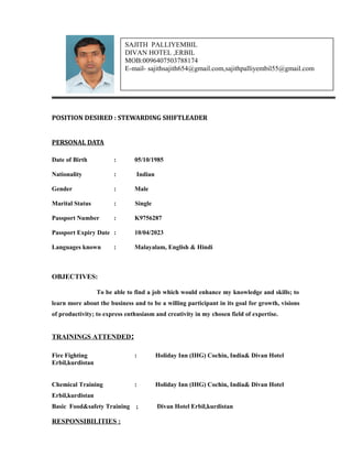 POSITION DESIRED : STEWARDING SHIFTLEADER
PERSONAL DATA
Date of Birth : 05/10/1985
Nationality : Indian
Gender : Male
Marital Status : Single
Passport Number : K9756287
Passport Expiry Date : 10/04/2023
Languages known : Malayalam, English & Hindi
OBJECTIVES:
To be able to find a job which would enhance my knowledge and skills; to
learn more about the business and to be a willing participant in its goal for growth, visions
of productivity; to express enthusiasm and creativity in my chosen field of expertise.
TRAININGS ATTENDED:
Fire Fighting : Holiday Inn (IHG) Cochin, India& Divan Hotel
Erbil,kurdistan
Chemical Training : Holiday Inn (IHG) Cochin, India& Divan Hotel
Erbil,kurdistan
Basic Food&safety Training ; Divan Hotel Erbil,kurdistan
RESPONSIBILITIES :
SAJITH PALLIYEMBIL
DIVAN HOTEL ,ERBIL
MOB:0096407503788174
E-mail- sajithsajith654@gmail.com,sajithpalliyembil55@gmail.com
 
