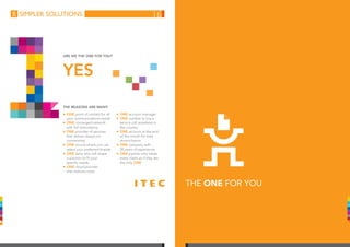 simpler solutions
The reasons are many:
YES
Are we the One for you?
THE ONE FOR YOU
n	ONE point of contact for all
your communications needs
n	ONE converged network
with full redundancy
n	ONE provider of services
that deliver always-on-
connectivity
n	ONE source where you can
select your preferred brands
n	ONE tailor who will shape
a solution to fit your
specific needs
n	ONE cloud provider
that reduces costs
n	ONE account manager
n	ONE number to log a
service call anywhere in
the country
n	ONE account at the end
of the month for easy
reconciliation
n	ONE company with
20 years of experience
n	ONE partner who treats
every client as if they are
the only ONE
16
 