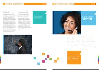 simpler solutions smarter solutions
Commercial Print
Solutions
We provide an extensive range of
printing systems for use in environments
that require reliable equipment to
produce high-quality documents
and support high-printing volumes.
These systems are ideal for marketing
departments, print service providers,
repro houses and other high-volume
corporate users. Our solutions offer rich
functionality such as advanced online-
finishing capabilities, professional
colour-print management tools, and
various workflow, transactional printing
and cross-media solutions. All of our
systems are backed up by a team
of well-trained technicians who can
operate on site or are on call through
our National Resolution Centre.
FLEXIBLE IN-HOUSE
Finance Solutions
Itec Finance provides competitive
rental-finance solutions backed by
superior service to our clients.
Our financing options have been
designed to make the optimisation
of your office technology simple. The
advantage of dealing with Itec Finance
is that you deal with one company –
from product sourcing to financing,
provision and servicing – rather than
with third-party funders who may
not understand the demands of your
business, offer the flexibility you require
or share the approach to customer
satisfaction that we do.
National Resolution Centre
Itec’s National Resolution Centre
(NRC) drives efficiencies for clients
by centralising client interaction and
streamlining support. Covering the
full range of Itec solutions, the NRC
provides a fully automated resolution
process. Where required, service
requests are escalated for personal
intervention and resolution by an
appropriately skilled technician.
A proactive approach
Our 300 strong team of technicians are
supported by world-class systems that
enable remote monitoring and fault
resolution. When necessary, technical
personnel are deployed to resolve
technical issues on-site. Our service
response times are recorded in the
Service Level Agreement.
Itec clients have access to live reporting
on our service-level responsibilities and
performance.
Itec Finance provides
competitive rental-
finance solutions
backed by superior
service to our clients.
Superior
Support
One number to call
086 101 ITEC
10 11
 