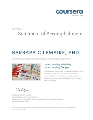 coursera.org
Statement of Accomplishment
JULY 17, 2014
BARBARA C LEMAIRE, PHD
HAS SUCCESSFULLY COMPLETED NORTHWESTERN UNIVERSITY'S ONLINE OFFERING OF
Understanding Media by
Understanding Google
Through rigorous study of one of the biggest success stories of the
Internet era--Google--this course teaches students how to
understand the tactics that media companies, journalists,
marketers, politicians, and technologists use to reach them and
affect their behavior.
PROFESSOR OWEN R. YOUNGMAN
KNIGHT CHAIR IN DIGITAL MEDIA STRATEGY
MEDILL SCHOOL OF JOURNALISM, MEDIA, INTEGRATED MARKETING COMMUNICATIONS
NORTHWESTERN UNIVERSITY
THIS CERTIFICATE DOES NOT CONFER NORTHWESTERN UNIVERSITY CREDIT OR STUDENT STATUS. COURSERA HAS NOT VERIFIED THE
IDENTITY OF THIS STUDENT.
 
