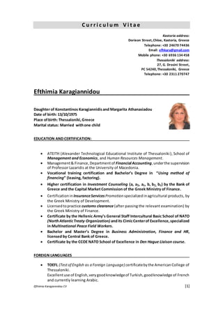 Efthimia Karagiannidou CV [1]
C u r r i c u l u m V i t a e
Kastoria address:
Dorieon Street,Chloe, Kastoria, Greece
Telephone: +30 24670 74436
Email: efhkara@gmail.com
Mobile phone: +30 6936 134 458
Thessaloniki address:
27, G. Drosini Street,
PC 54240,Thessaloniki, Greece
Telephone: +30 2311 270747
Efthimia Karagiannidou
Daughter of Konstantinos Karagiannidisand Margarita Athanasiadou
Date of birth: 13/10/1975
Place ofbirth: Thessaloniki,Greece
Marital status: Married withone child
EDUCATION AND CERTIFICATION:
 ATEITH (Alexander Technological Educational Institute of Thessaloniki), School of
Management and Economics, and Human Resources Management.
 Management& Finance,Departmentof Financial Accounting,underthe supervision
of Professor Lazaridis at the University of Macedonia. 
 Vocational training certification and Bachelor’s Degree in “Using method of
financing” (leasing, factoring).  
 Higher certification in Investment Counseling (a, a1, a2, b, b1, b2) by the Bank of
Greece and the Capital Market Commission of the Greek Ministry of Finance. 

 Certificationin InsuranceServicesPromotion specialized inagricultural products, by
the Greek Ministry of Development. 
 Licensedtopractice customs clearance (after passing the relevant examination) by
the Greek Ministry of Finance.
 Certificate by the Hellenic Army’s General Staff Intercultural Basic School of NATO
(NorthAtlanticTreaty Organization) andits CimicCenterof Excellence,specialized
in Multinational Peace Field Workers. 
 Bachelor and Master’s Degree in Business Administration, Finance and HR,
licensed by Central Bank of Greece.
 Certificate by the CCOE NATO School of Excellence in Den Hague Liaison course.

FOREIGN LANGUAGES
 TOEFL (Testof English as a Foreign Language) certificatebythe AmericanCollege of
Thessaloniki.
Excellentuse of English,verygoodknowledgeof Turkish,goodknowledge of French
and currently learning Arabic.
 