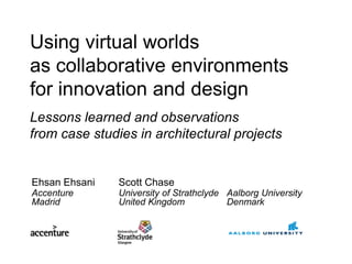 Using virtual worlds
as collaborative environments
for innovation and design
Lessons learned and observations
from case studies in architectural projects


Ehsan Ehsani   Scott Chase
Accenture      University of Strathclyde Aalborg University
Madrid         United Kingdom            Denmark
 
