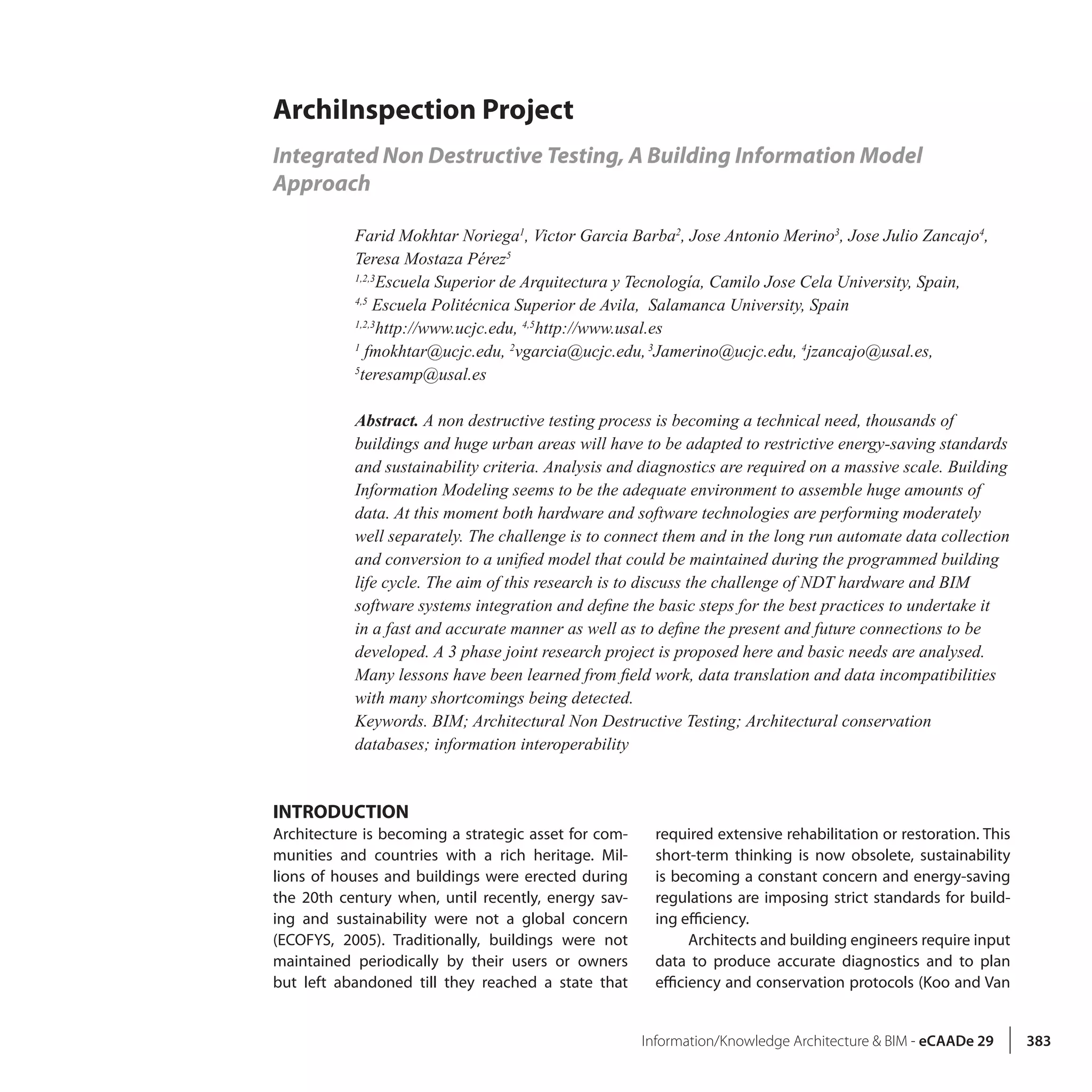 Information/Knowledge Architecture & BIM - eCAADe 29 383
ArchiInspection Project
Integrated Non Destructive Testing, A Building Information Model
Approach
Farid Mokhtar Noriega1
, Victor Garcia Barba2
, Jose Antonio Merino3
, Jose Julio Zancajo4
,
Teresa Mostaza Pérez5
1,2,3
Escuela Superior de Arquitectura y Tecnología, Camilo Jose Cela University, Spain,
4,5
Escuela Politécnica Superior de Avila, Salamanca University, Spain
1,2,3
http://www.ucjc.edu, 4,5
http://www.usal.es
1
fmokhtar@ucjc.edu, 2
vgarcia@ucjc.edu,3
Jamerino@ucjc.edu, 4
jzancajo@usal.es,
5
teresamp@usal.es
Abstract. A non destructive testing process is becoming a technical need, thousands of
buildings and huge urban areas will have to be adapted to restrictive energy-saving standards
and sustainability criteria. Analysis and diagnostics are required on a massive scale. Building
Information Modeling seems to be the adequate environment to assemble huge amounts of
data. At this moment both hardware and software technologies are performing moderately
well separately. The challenge is to connect them and in the long run automate data collection
and conversion to a unified model that could be maintained during the programmed building
life cycle. The aim of this research is to discuss the challenge of NDT hardware and BIM
software systems integration and define the basic steps for the best practices to undertake it
in a fast and accurate manner as well as to define the present and future connections to be
developed. A 3 phase joint research project is proposed here and basic needs are analysed.
Many lessons have been learned from field work, data translation and data incompatibilities
with many shortcomings being detected.
Keywords. BIM; Architectural Non Destructive Testing; Architectural conservation
databases; information interoperability
INTRODUCTION
Architecture is becoming a strategic asset for com-
munities and countries with a rich heritage. Mil-
lions of houses and buildings were erected during
the 20th century when, until recently, energy sav-
ing and sustainability were not a global concern
(ECOFYS, 2005). Traditionally, buildings were not
maintained periodically by their users or owners
but left abandoned till they reached a state that
required extensive rehabilitation or restoration. This
short-term thinking is now obsolete, sustainability
is becoming a constant concern and energy-saving
regulations are imposing strict standards for build-
ing efficiency.
Architects and building engineers require input
data to produce accurate diagnostics and to plan
efficiency and conservation protocols (Koo and Van
 