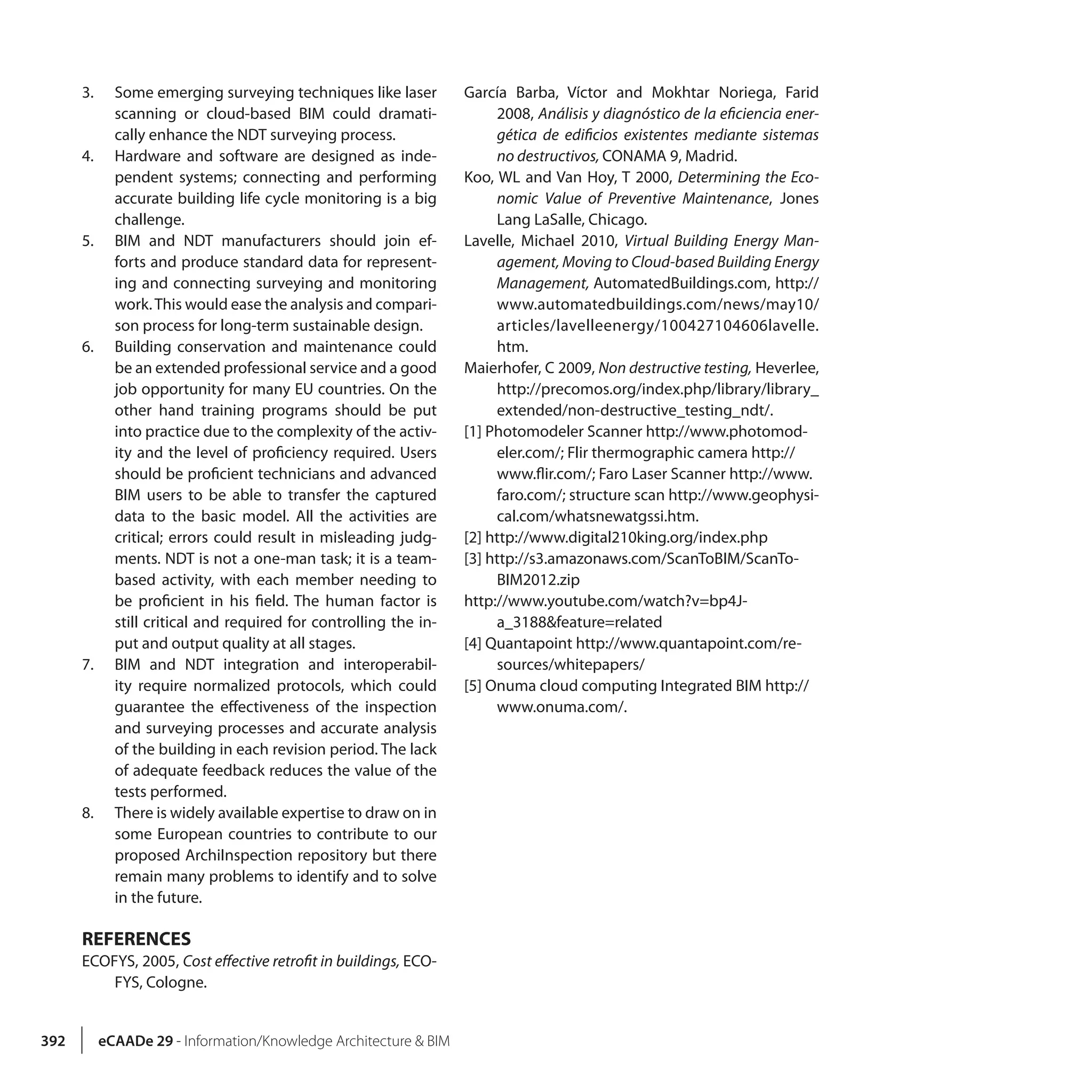 392 eCAADe 29 - Information/Knowledge Architecture & BIM
3.	 Some emerging surveying techniques like laser
scanning or cloud-based BIM could dramati-
cally enhance the NDT surveying process.
4.	 Hardware and software are designed as inde-
pendent systems; connecting and performing
accurate building life cycle monitoring is a big
challenge.
5.	 BIM and NDT manufacturers should join ef-
forts and produce standard data for represent-
ing and connecting surveying and monitoring
work.This would ease the analysis and compari-
son process for long-term sustainable design.
6.	 Building conservation and maintenance could
be an extended professional service and a good
job opportunity for many EU countries. On the
other hand training programs should be put
into practice due to the complexity of the activ-
ity and the level of proficiency required. Users
should be proficient technicians and advanced
BIM users to be able to transfer the captured
data to the basic model. All the activities are
critical; errors could result in misleading judg-
ments. NDT is not a one-man task; it is a team-
based activity, with each member needing to
be proficient in his field. The human factor is
still critical and required for controlling the in-
put and output quality at all stages.
7.	 BIM and NDT integration and interoperabil-
ity require normalized protocols, which could
guarantee the effectiveness of the inspection
and surveying processes and accurate analysis
of the building in each revision period. The lack
of adequate feedback reduces the value of the
tests performed.
8.	 There is widely available expertise to draw on in
some European countries to contribute to our
proposed ArchiInspection repository but there
remain many problems to identify and to solve
in the future.
REFERENCES
ECOFYS, 2005, Cost effective retrofit in buildings, ECO-
FYS, Cologne.
García Barba, Víctor and Mokhtar Noriega, Farid
2008, Análisis y diagnóstico de la eficiencia ener-
gética de edificios existentes mediante sistemas
no destructivos, CONAMA 9, Madrid.
Koo, WL and Van Hoy, T 2000, Determining the Eco-
nomic Value of Preventive Maintenance, Jones
Lang LaSalle, Chicago.
Lavelle, Michael 2010, Virtual Building Energy Man-
agement, Moving to Cloud-based Building Energy
Management, AutomatedBuildings.com, http://
www.automatedbuildings.com/news/may10/
articles/lavelleenergy/100427104606lavelle.
htm.
Maierhofer, C 2009, Non destructive testing, Heverlee,
http://precomos.org/index.php/library/library_
extended/non-destructive_testing_ndt/.
[1] Photomodeler Scanner http://www.photomod-
eler.com/; Flir thermographic camera http://
www.flir.com/; Faro Laser Scanner http://www.
faro.com/; structure scan http://www.geophysi-
cal.com/whatsnewatgssi.htm.
[2] http://www.digital210king.org/index.php
[3] http://s3.amazonaws.com/ScanToBIM/ScanTo-
BIM2012.zip
http://www.youtube.com/watch?v=bp4J-
a_3188&feature=related
[4] Quantapoint http://www.quantapoint.com/re-
sources/whitepapers/
[5] Onuma cloud computing Integrated BIM http://
www.onuma.com/.
 