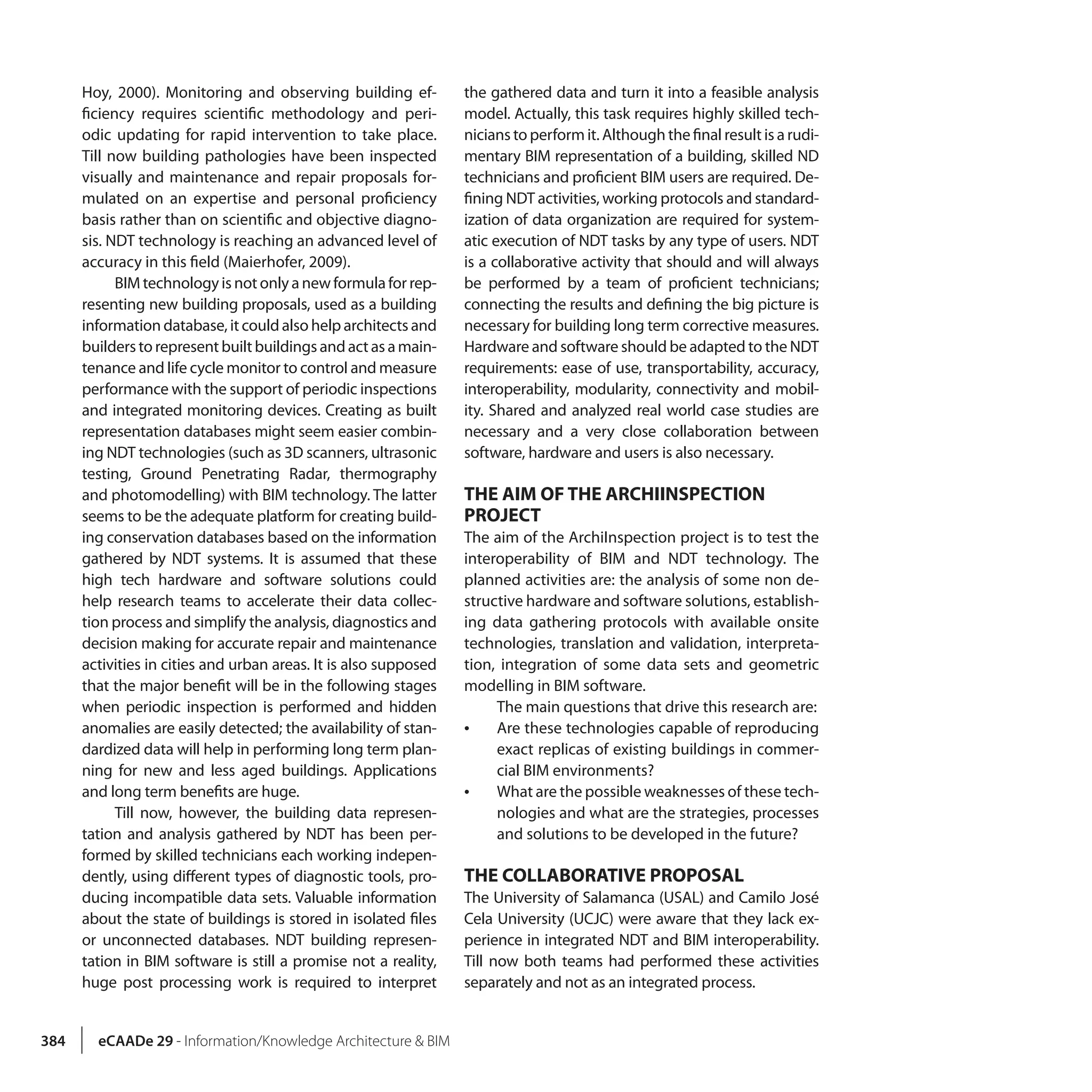384 eCAADe 29 - Information/Knowledge Architecture & BIM
Hoy, 2000). Monitoring and observing building ef-
ficiency requires scientific methodology and peri-
odic updating for rapid intervention to take place.
Till now building pathologies have been inspected
visually and maintenance and repair proposals for-
mulated on an expertise and personal proficiency
basis rather than on scientific and objective diagno-
sis. NDT technology is reaching an advanced level of
accuracy in this field (Maierhofer, 2009).
BIM technology is not only a new formula for rep-
resenting new building proposals, used as a building
information database, it could also help architects and
builderstorepresentbuiltbuildingsandactasamain-
tenance and life cycle monitor to control and measure
performance with the support of periodic inspections
and integrated monitoring devices. Creating as built
representation databases might seem easier combin-
ing NDT technologies (such as 3D scanners, ultrasonic
testing, Ground Penetrating Radar, thermography
and photomodelling) with BIM technology. The latter
seems to be the adequate platform for creating build-
ing conservation databases based on the information
gathered by NDT systems. It is assumed that these
high tech hardware and software solutions could
help research teams to accelerate their data collec-
tion process and simplify the analysis, diagnostics and
decision making for accurate repair and maintenance
activities in cities and urban areas. It is also supposed
that the major benefit will be in the following stages
when periodic inspection is performed and hidden
anomalies are easily detected; the availability of stan-
dardized data will help in performing long term plan-
ning for new and less aged buildings. Applications
and long term benefits are huge.
Till now, however, the building data represen-
tation and analysis gathered by NDT has been per-
formed by skilled technicians each working indepen-
dently, using different types of diagnostic tools, pro-
ducing incompatible data sets. Valuable information
about the state of buildings is stored in isolated files
or unconnected databases. NDT building represen-
tation in BIM software is still a promise not a reality,
huge post processing work is required to interpret
the gathered data and turn it into a feasible analysis
model. Actually, this task requires highly skilled tech-
nicians to perform it. Although the final result is a rudi-
mentary BIM representation of a building, skilled ND
technicians and proficient BIM users are required. De-
fining NDT activities, working protocols and standard-
ization of data organization are required for system-
atic execution of NDT tasks by any type of users. NDT
is a collaborative activity that should and will always
be performed by a team of proficient technicians;
connecting the results and defining the big picture is
necessary for building long term corrective measures.
Hardware and software should be adapted to the NDT
requirements: ease of use, transportability, accuracy,
interoperability, modularity, connectivity and mobil-
ity. Shared and analyzed real world case studies are
necessary and a very close collaboration between
software, hardware and users is also necessary.
THE AIM OF THE ARCHIINSPECTION
PROJECT
The aim of the ArchiInspection project is to test the
interoperability of BIM and NDT technology. The
planned activities are: the analysis of some non de-
structive hardware and software solutions, establish-
ing data gathering protocols with available onsite
technologies, translation and validation, interpreta-
tion, integration of some data sets and geometric
modelling in BIM software.
The main questions that drive this research are:
•• Are these technologies capable of reproducing
exact replicas of existing buildings in commer-
cial BIM environments?
•• What are the possible weaknesses of these tech-
nologies and what are the strategies, processes
and solutions to be developed in the future?
THE COLLABORATIVE PROPOSAL
The University of Salamanca (USAL) and Camilo José
Cela University (UCJC) were aware that they lack ex-
perience in integrated NDT and BIM interoperability.
Till now both teams had performed these activities
separately and not as an integrated process.
 
