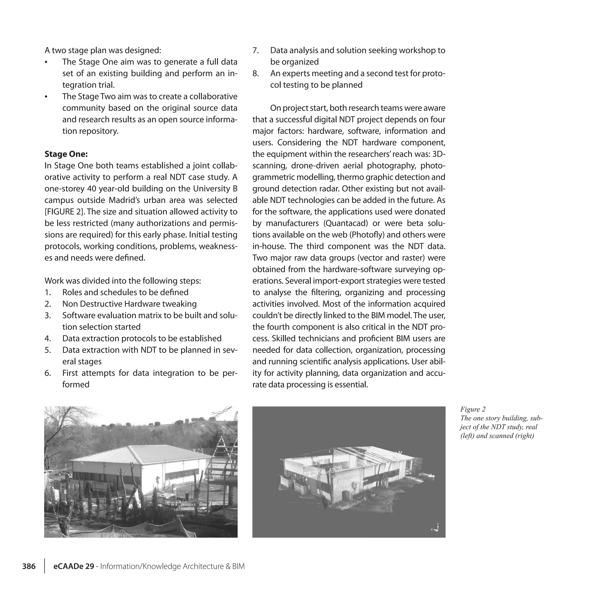 386 eCAADe 29 - Information/Knowledge Architecture & BIM
A two stage plan was designed:
•• The Stage One aim was to generate a full data
set of an existing building and perform an in-
tegration trial.
•• The Stage Two aim was to create a collaborative
community based on the original source data
and research results as an open source informa-
tion repository.
Stage One:
In Stage One both teams established a joint collab-
orative activity to perform a real NDT case study. A
one-storey 40 year-old building on the University B
campus outside Madrid’s urban area was selected
[FIGURE 2]. The size and situation allowed activity to
be less restricted (many authorizations and permis-
sions are required) for this early phase. Initial testing
protocols, working conditions, problems, weakness-
es and needs were defined.
Work was divided into the following steps:
1.	 Roles and schedules to be defined
2.	 Non Destructive Hardware tweaking
3.	 Software evaluation matrix to be built and solu-
tion selection started
4.	 Data extraction protocols to be established
5.	 Data extraction with NDT to be planned in sev-
eral stages
6.	 First attempts for data integration to be per-
formed
7.	 Data analysis and solution seeking workshop to
be organized
8.	 An experts meeting and a second test for proto-
col testing to be planned
On project start, both research teams were aware
that a successful digital NDT project depends on four
major factors: hardware, software, information and
users. Considering the NDT hardware component,
the equipment within the researchers’reach was: 3D-
scanning, drone-driven aerial photography, photo-
grammetric modelling, thermo graphic detection and
ground detection radar. Other existing but not avail-
able NDT technologies can be added in the future. As
for the software, the applications used were donated
by manufacturers (Quantacad) or were beta solu-
tions available on the web (Photofly) and others were
in-house. The third component was the NDT data.
Two major raw data groups (vector and raster) were
obtained from the hardware-software surveying op-
erations. Several import-export strategies were tested
to analyse the filtering, organizing and processing
activities involved. Most of the information acquired
couldn’t be directly linked to the BIM model. The user,
the fourth component is also critical in the NDT pro-
cess. Skilled technicians and proficient BIM users are
needed for data collection, organization, processing
and running scientific analysis applications. User abil-
ity for activity planning, data organization and accu-
rate data processing is essential.
Figure 2
The one story building, sub-
ject of the NDT study, real
(left) and scanned (right)
 