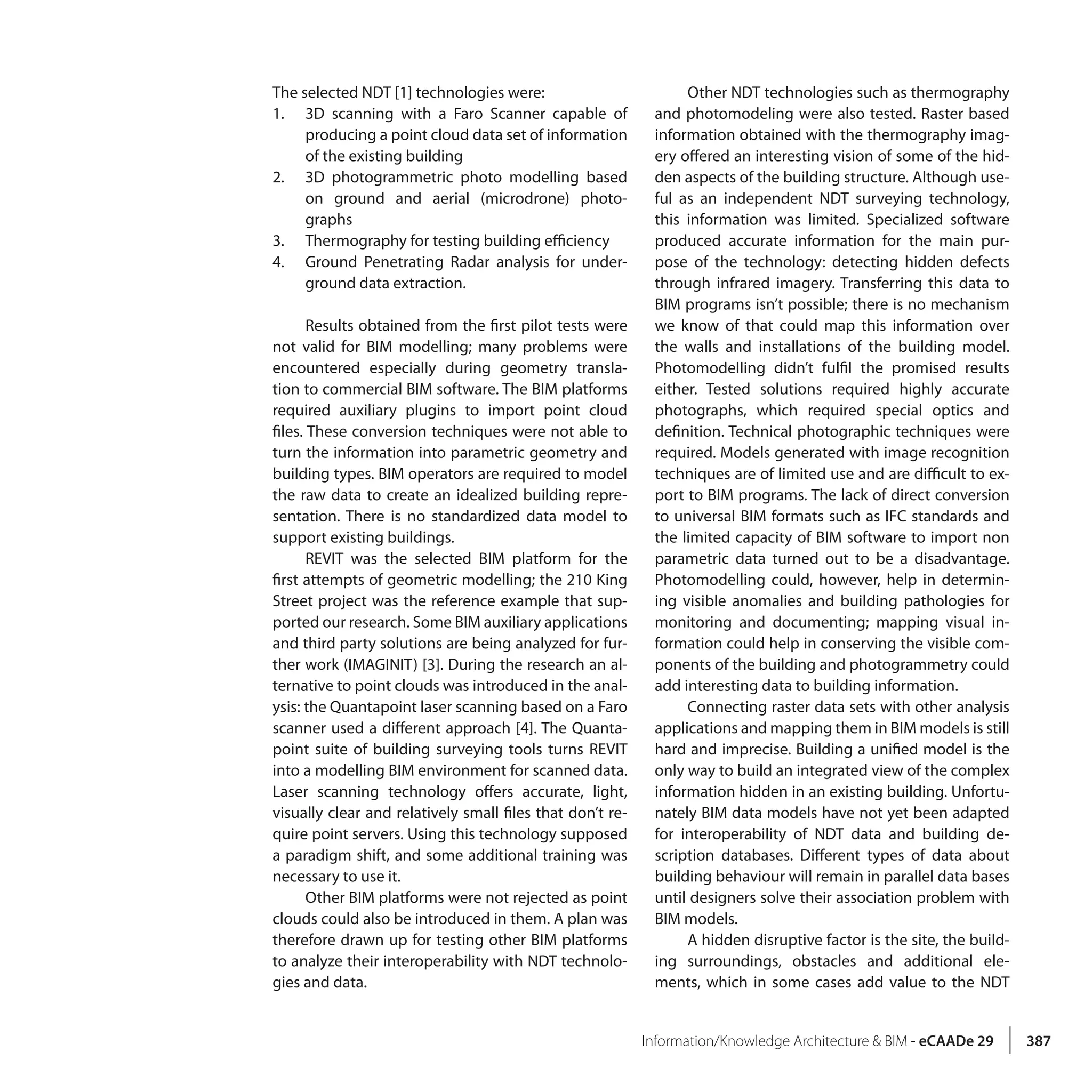 Information/Knowledge Architecture & BIM - eCAADe 29 387
The selected NDT [1] technologies were:
1.	 3D scanning with a Faro Scanner capable of
producing a point cloud data set of information
of the existing building
2.	 3D photogrammetric photo modelling based
on ground and aerial (microdrone) photo-
graphs
3.	 Thermography for testing building efficiency
4.	 Ground Penetrating Radar analysis for under-
ground data extraction.
Results obtained from the first pilot tests were
not valid for BIM modelling; many problems were
encountered especially during geometry transla-
tion to commercial BIM software. The BIM platforms
required auxiliary plugins to import point cloud
files. These conversion techniques were not able to
turn the information into parametric geometry and
building types. BIM operators are required to model
the raw data to create an idealized building repre-
sentation. There is no standardized data model to
support existing buildings.
REVIT was the selected BIM platform for the
first attempts of geometric modelling; the 210 King
Street project was the reference example that sup-
ported our research. Some BIM auxiliary applications
and third party solutions are being analyzed for fur-
ther work (IMAGINIT) [3]. During the research an al-
ternative to point clouds was introduced in the anal-
ysis: the Quantapoint laser scanning based on a Faro
scanner used a different approach [4]. The Quanta-
point suite of building surveying tools turns REVIT
into a modelling BIM environment for scanned data.
Laser scanning technology offers accurate, light,
visually clear and relatively small files that don’t re-
quire point servers. Using this technology supposed
a paradigm shift, and some additional training was
necessary to use it.
Other BIM platforms were not rejected as point
clouds could also be introduced in them. A plan was
therefore drawn up for testing other BIM platforms
to analyze their interoperability with NDT technolo-
gies and data.
Other NDT technologies such as thermography
and photomodeling were also tested. Raster based
information obtained with the thermography imag-
ery offered an interesting vision of some of the hid-
den aspects of the building structure. Although use-
ful as an independent NDT surveying technology,
this information was limited. Specialized software
produced accurate information for the main pur-
pose of the technology: detecting hidden defects
through infrared imagery. Transferring this data to
BIM programs isn’t possible; there is no mechanism
we know of that could map this information over
the walls and installations of the building model.
Photomodelling didn’t fulfil the promised results
either. Tested solutions required highly accurate
photographs, which required special optics and
definition. Technical photographic techniques were
required. Models generated with image recognition
techniques are of limited use and are difficult to ex-
port to BIM programs. The lack of direct conversion
to universal BIM formats such as IFC standards and
the limited capacity of BIM software to import non
parametric data turned out to be a disadvantage.
Photomodelling could, however, help in determin-
ing visible anomalies and building pathologies for
monitoring and documenting; mapping visual in-
formation could help in conserving the visible com-
ponents of the building and photogrammetry could
add interesting data to building information.
Connecting raster data sets with other analysis
applications and mapping them in BIM models is still
hard and imprecise. Building a unified model is the
only way to build an integrated view of the complex
information hidden in an existing building. Unfortu-
nately BIM data models have not yet been adapted
for interoperability of NDT data and building de-
scription databases. Different types of data about
building behaviour will remain in parallel data bases
until designers solve their association problem with
BIM models.
A hidden disruptive factor is the site, the build-
ing surroundings, obstacles and additional ele-
ments, which in some cases add value to the NDT
 