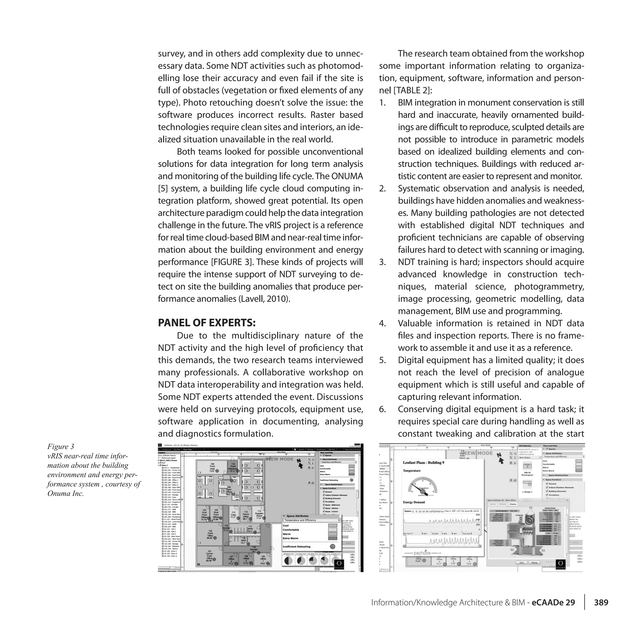 Information/Knowledge Architecture & BIM - eCAADe 29 389
survey, and in others add complexity due to unnec-
essary data. Some NDT activities such as photomod-
elling lose their accuracy and even fail if the site is
full of obstacles (vegetation or fixed elements of any
type). Photo retouching doesn’t solve the issue: the
software produces incorrect results. Raster based
technologies require clean sites and interiors, an ide-
alized situation unavailable in the real world.
Both teams looked for possible unconventional
solutions for data integration for long term analysis
and monitoring of the building life cycle.The ONUMA
[5] system, a building life cycle cloud computing in-
tegration platform, showed great potential. Its open
architecture paradigm could help the data integration
challenge in the future. The vRIS project is a reference
for real time cloud-based BIM and near-real time infor-
mation about the building environment and energy
performance [FIGURE 3]. These kinds of projects will
require the intense support of NDT surveying to de-
tect on site the building anomalies that produce per-
formance anomalies (Lavell, 2010).
PANEL OF EXPERTS:
Due to the multidisciplinary nature of the
NDT activity and the high level of proficiency that
this demands, the two research teams interviewed
many professionals. A collaborative workshop on
NDT data interoperability and integration was held.
Some NDT experts attended the event. Discussions
were held on surveying protocols, equipment use,
software application in documenting, analysing
and diagnostics formulation.
The research team obtained from the workshop
some important information relating to organiza-
tion, equipment, software, information and person-
nel [TABLE 2]:
1.	 BIM integration in monument conservation is still
hard and inaccurate, heavily ornamented build-
ings are difficult to reproduce, sculpted details are
not possible to introduce in parametric models
based on idealized building elements and con-
struction techniques. Buildings with reduced ar-
tistic content are easier to represent and monitor.
2.	 Systematic observation and analysis is needed,
buildings have hidden anomalies and weakness-
es. Many building pathologies are not detected
with established digital NDT techniques and
proficient technicians are capable of observing
failures hard to detect with scanning or imaging.
3.	 NDT training is hard; inspectors should acquire
advanced knowledge in construction tech-
niques, material science, photogrammetry,
image processing, geometric modelling, data
management, BIM use and programming.
4.	 Valuable information is retained in NDT data
files and inspection reports. There is no frame-
work to assemble it and use it as a reference.
5.	 Digital equipment has a limited quality; it does
not reach the level of precision of analogue
equipment which is still useful and capable of
capturing relevant information.
6.	 Conserving digital equipment is a hard task; it
requires special care during handling as well as
constant tweaking and calibration at the start
Figure 3
vRIS near-real time infor-
mation about the building
environment and energy per-
formance system , courtesy of
Onuma Inc.
 