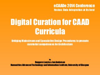 eCAADe 2014 Conference 
Fusion: Data Integration at its best 
Digital Curation for CAAD 
Curricula 
Bridging Mainstream and Speculative Design Procedures to promote 
curatorial competences for Architecture 
by 
Ruggero Lancia & Ian Anderson 
Humanities Advanced Technology and Information Institute, University of Glasgow 
 