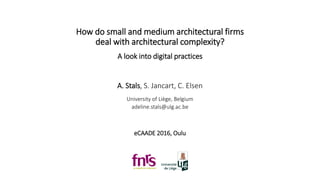 How do small and medium architectural firms
deal with architectural complexity?
A look into digital practices
A. Stals, S. Jancart, C. Elsen
University of Liège, Belgium
adeline.stals@ulg.ac.be
eCAADE 2016, Oulu
 