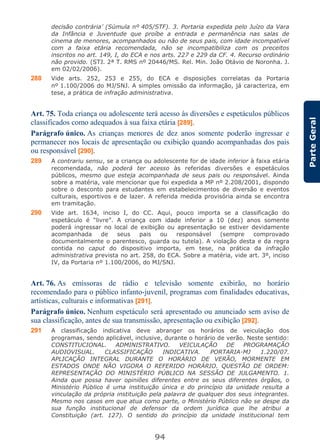 94
ParteGeral
decisão contrária’ (Súmula nº 405/STF). 3. Portaria expedida pelo Juízo da Vara
da Infância e Juventude que proíbe a entrada e permanência nas salas de
cinema de menores, acompanhados ou não de seus pais, com idade incompatível
com a faixa etária recomendada, não se incompatibiliza com os preceitos
inscritos no art. 149, I, do ECA e nos arts. 227 e 229 da CF. 4. Recurso ordinário
não provido. (STJ. 2ª T. RMS nº 20446/MS. Rel. Min. João Otávio de Noronha. J.
em 02/02/2006).
288 Vide arts. 252, 253 e 255, do ECA e disposições correlatas da Portaria
nº 1.100/2006 do MJ/SNJ. A simples omissão da informação, já caracteriza, em
tese, a prática de infração administrativa.
Art. 75. Toda criança ou adolescente terá acesso às diversões e espetáculos públicos
classificados como adequados à sua faixa etária [289].
Parágrafo único. As crianças menores de dez anos somente poderão ingressar e
permanecer nos locais de apresentação ou exibição quando acompanhadas dos pais
ou responsável [290].
289 A contrariu sensu, se a criança ou adolescente for de idade inferior à faixa etária
recomendada, não poderá ter acesso às referidas diversões e espetáculos
públicos, mesmo que esteja acompanhada de seus pais ou responsável. Ainda
sobre a matéria, vale mencionar que foi expedida a MP nº 2.208/2001, dispondo
sobre o desconto para estudantes em estabelecimentos de diversão e eventos
culturais, esportivos e de lazer. A referida medida provisória ainda se encontra
em tramitação.
290 Vide art. 1634, inciso I, do CC. Aqui, pouco importa se a classificação do
espetáculo é “livre”. A criança com idade inferior a 10 (dez) anos somente
poderá ingressar no local de exibição ou apresentação se estiver devidamente
acompanhada de seus pais ou responsável (sempre comprovado
documentalmente o parentesco, guarda ou tutela). A violação desta e da regra
contida no caput do dispositivo importa, em tese, na prática da infração
administrativa prevista no art. 258, do ECA. Sobre a matéria, vide art. 3º, inciso
IV, da Portaria nº 1.100/2006, do MJ/SNJ.
Art. 76. As emissoras de rádio e televisão somente exibirão, no horário
recomendado para o público infanto-juvenil, programas com finalidades educativas,
artísticas, culturais e informativas [291].
Parágrafo único. Nenhum espetáculo será apresentado ou anunciado sem aviso de
sua classificação, antes de sua transmissão, apresentação ou exibição [292].
291 A classificação indicativa deve abranger os horários de veiculação dos
programas, sendo aplicável, inclusive, durante o horário de verão. Neste sentido:
CONSTITUCIONAL. ADMINISTRATIVO. VEICULAÇÃO DE PROGRAMAÇÃO
AUDIOVISUAL. CLASSIFICAÇÃO INDICATIVA. PORTARIA-MJ 1.220/07.
APLICAÇÃO INTEGRAL DURANTE O HORÁRIO DE VERÃO, MORMENTE EM
ESTADOS ONDE NÃO VIGORA O REFERIDO HORÁRIO. QUESTÃO DE ORDEM:
REPRESENTAÇÃO DO MINISTÉRIO PÚBLICO NA SESSÃO DE JULGAMENTO. 1.
Ainda que possa haver opiniões diferentes entre os seus diferentes órgãos, o
Ministério Público é uma instituição única e do princípio da unidade resulta a
vinculação da própria instituição pela palavra de qualquer dos seus integrantes.
Mesmo nos casos em que atua como parte, o Ministério Público não se despe da
sua função institucional de defensor da ordem jurídica que lhe atribui a
Constituição (art. 127). O sentido do princípio da unidade institucional tem
 