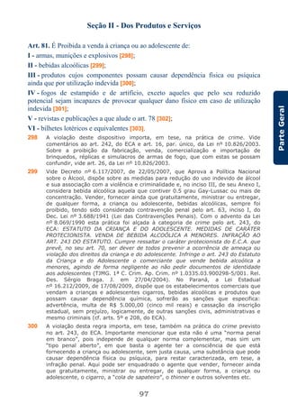 97
ParteGeral
Seção II - Dos Produtos e Serviços
Art. 81. É Proibida a venda à criança ou ao adolescente de:
I - armas, munições e explosivos [298];
II - bebidas alcoólicas [299];
III - produtos cujos componentes possam causar dependência física ou psíquica
ainda que por utilização indevida [300];
IV - fogos de estampido e de artifício, exceto aqueles que pelo seu reduzido
potencial sejam incapazes de provocar qualquer dano físico em caso de utilização
indevida [301];
V - revistas e publicações a que alude o art. 78 [302];
VI - bilhetes lotéricos e equivalentes [303].
298 A violação deste dispositivo importa, em tese, na prática de crime. Vide
comentários ao art. 242, do ECA e art. 16, par. único, da Lei nº 10.826/2003.
Sobre a proibição da fabricação, venda, comercialização e importação de
brinquedos, réplicas e simulacros de armas de fogo, que com estas se possam
confundir, vide art. 26, da Lei nº 10.826/2003.
299 Vide Decreto nº 6.117/2007, de 22/05/2007, que Aprova a Política Nacional
sobre o Álcool, dispõe sobre as medidas para redução do uso indevido de álcool
e sua associação com a violência e criminalidade e, no inciso III, de seu Anexo I,
considera bebida alcoólica aquela que contiver 0.5 grau Gay-Lussac ou mais de
concentração. Vender, fornecer ainda que gratuitamente, ministrar ou entregar,
de qualquer forma, a criança ou adolescente, bebidas alcoólicas, sempre foi
proibido, tendo sido considerado contravenção penal pelo art. 63, inciso I, do
Dec. Lei nº 3.688/1941 (Lei das Contravenções Penais). Com o advento da Lei
nº 8.069/1990 esta prática foi alçada à categoria de crime pelo art. 243, do
ECA: ESTATUTO DA CRIANÇA E DO ADOLESCENTE. MEDIDAS DE CARÁTER
PROTECIONISTA. VENDA DE BEBIDA ALCOÓLICA A MENORES. INFRAÇÃO AO
ART. 243 DO ESTATUTO. Cumpre ressaltar o caráter protecionista do E.C.A. que
prevê, no seu art. 70, ser dever de todos prevenir a ocorrência de ameaça ou
violação dos direitos da criança e do adolescente. Infringe o art. 243 do Estatuto
da Criança e do Adolescente o comerciante que vende bebida alcoólica a
menores, agindo de forma negligente ao não pedir documentos de identidade
aos adolescentes (TJMG. 1ª C. Crim. Ap. Crim. nº 1.0335.03.900298-5/001. Rel.
Des. Sérgio Braga. J. em 27/04/2004). No Paraná, a Lei Estadual
nº 16.212/2009, de 17/08/2009, dispõe que os estabelecimentos comerciais que
vendam a crianças e adolescentes cigarros, bebidas alcoólicas e produtos que
possam causar dependência química, sofrerão as sanções que especifica:
advertência, multa de R$ 5.000,00 (cinco mil reais) e cassação da inscrição
estadual, sem prejuízo, logicamente, de outras sanções civis, administrativas e
mesmo criminais (cf. arts. 5º e 208, do ECA).
300 A violação desta regra importa, em tese, também na prática do crime previsto
no art. 243, do ECA. Importante mencionar que esta não é uma “norma penal
em branco”, pois independe de qualquer norma complementar, mas sim um
“tipo penal aberto”, em que basta o agente ter a consciência de que está
fornecendo a criança ou adolescente, sem justa causa, uma substância que pode
causar dependência física ou psíquica, para restar caracterizada, em tese, a
infração penal. Aqui pode ser enquadrado o agente que vender, fornecer ainda
que gratuitamente, ministrar ou entregar, de qualquer forma, a criança ou
adolescente, o cigarro, a “cola de sapateiro”, o thinner e outros solventes etc.
 