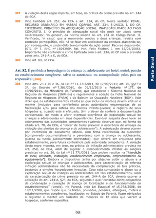 98
ParteGeral
301 A violação desta regra importa, em tese, na prática do crime previsto no art. 244
do ECA.
302 Vide também art. 257, do ECA e art. 234, do CP. Neste sentido: PENAL.
RECURSO ORDINÁRIO EM HABEAS CORPUS. ART. 234, § ÚNICO, I, DO CP.
TIPICIDADE. PRINCÍPIO DA ADEQUAÇÃO SOCIAL. INAPLICABILIDADE AO CASO
CONCRETO. I. O princípio da adequação social não pode ser usado como
neutralizador, ‘in genere’, da norma inserta no art. 234 do Código Penal. II.
Verificado, ‘in casu’, que a recorrente vendeu a duas crianças, revista com
conteúdo pornográfico, não há se falar em atipicidade da conduta afastando-se,
por conseguinte, o pretendido trancamento da ação penal. Recurso desprovido.
(STJ. 5ª T. RHC nº 15093/SP. Rel. Min. Felix Fischer. J. em 16/03/2006).
Importante não confundir o crime tipificado com o art. 234, do CP com o previsto
pelos arts. 241-A a E, do ECA.
303 Vide art. 80, do ECA.
Art. 82. É proibida a hospedagem de criança ou adolescente em hotel, motel, pensão
ou estabelecimento congênere, salvo se autorizado ou acompanhado pelos pais ou
responsável [304].
304 Vide arts. 23 a 26 e 36, da Lei nº 11.771/2011, de 17/09/2011; art. 26, §§1º e
2º, do Decreto nº 7.381/2010, de 02/12/2010 e Portaria nº 177, de
13/09/2011, do Ministério do Turismo, que estabelece o Sistema Nacional de
Registro de Hóspedes (SNRHos) e regulamenta a adoção da Ficha Nacional de
Registro de Hóspedes (FNRH) e do Boletim de Ocupação Hoteleira (BOH). Vale
dizer que os estabelecimentos citados (o que inclui os motéis) devem efetuar e
manter (inclusive para conferência pelas autoridades encarregadas de as
fiscalização e/ou pela defesa dos direitos infanto-juvenis) o registro de seus
hóspedes e, quando este é efetuado, têm o dever de conferir a documentação
apresentada, de modo a aferir eventual ocorrência de exploração sexual de
crianças e adolescentes em suas dependências. Eventual suspeita deve levar ao
acionamento das autoridades competentes (valendo observar que, na forma do
citado art. 70, do ECA, é “dever de todos prevenir a ocorrência de ameaça ou
violação dos direitos da criança e do adolescente”). A autorização deverá ocorrer
por intermédio de documento idôneo, com firma reconhecida do subscritor
(comprovado documentalmente o parentesco com a criança ou adolescente,
guarda ou tutela judicialmente decretadas), que deverá ser arquivada pelo
estabelecimento, para futura conferência pela autoridade competente. A violação
desta regra importa, em tese, na prática da infração administrativa prevista no
art. 250, do ECA, além de sujeitar o estabelecimento infrator às sanções
previstas no art. 36, da Lei nº 11.771/2011 (que podem resultar na “interdição
de local, atividade, instalação, estabelecimento empresarial, empreendimento ou
equipamento”). Embora o dispositivo tenha por objetivo coibir o abuso e a
exploração sexual de crianças e adolescentes, para caracterização da referida
infração administrativa não há necessidade da comprovação de tais práticas,
bastando a simples hospedagem irregular. Caso seja constatado o abuso ou a
exploração sexual de crianças ou adolescentes em tais estabelecimentos, além
da caracterização do crime previsto no art. 244-A do ECA, deverá ocorrer a
aplicação do art. 244-A, §2º, do ECA, segundo o qual “constitui efeito obrigatório
da condenação a cassação da licença de localização e de funcionamento do
estabelecimento” (verbis). No Paraná, vide Lei Estadual nº 15.978/2008, de
19/11/2008, que dispõe que os hotéis, pousadas, pensões, albergues, motéis e
estabelecimentos congêneres, localizados no Estado do Paraná, ficam obrigados
a registrar e manter um cadastro de menores de 18 anos que vierem a
hospedar, conforme especifica.
 