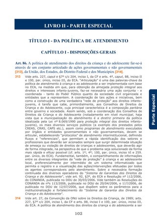 102
ParteEspecial
LIVRO II - PARTE ESPECIAL
TÍTULO I - DA POLÍTICA DE ATENDIMENTO
CAPÍTULO I - DISPOSIÇÕES GERAIS
Art. 86. A política de atendimento dos direitos da criança e do adolescente far-se-á
através de um conjunto articulado de ações governamentais e não governamentais
[313], da União, dos Estados, do Distrito Federal e dos Municípios [314].
313 Vide arts. 227, caput e §7º c/c 204, inciso I, da CF e arts. 4º, caput, 88, inciso II
e 100, par. único, inciso III, do ECA. “Articulação” é uma das palavras-chave da
política de atendimento à criança e ao adolescente a ser implementada com base
no ECA, na medida em que, para obtenção da almejada proteção integral aos
direitos e interesses infanto-juvenis, faz-se necessária uma ação conjunta - e
coordenada - tanto do Poder Público quanto da sociedade civil organizada e
entidades que a representem. A coordenação de tais ações e iniciativas, bem
como a construção de uma verdadeira “rede de proteção” aos direitos infanto-
juvenis, é tarefa que cabe, primordialmente, aos Conselhos de Direitos da
Criança e do Adolescente, cuja principal característica é a composição paritária
entre governo e sociedade. Assim sendo, sob a coordenação dos Conselhos de
Direitos da Criança e do Adolescente (notadamente em nível municipal, haja
vista que a municipalização do atendimento é a diretriz primeira da política
idealizada pela Lei nº 8.069/1990 para proteção integral dos direitos infanto-
juvenis), os mais diversos serviços públicos (a exemplo dos prestados pelos
CREAS, CRAS, CAPS etc.), assim como programas de atendimento executados
por órgãos e entidades governamentais e não governamentais, devem se
articular, estabelecendo “protocolos” de atendimento interinstitucional, definindo
fluxos e “referenciais”, que permitam a rápida identificação dos setores e
profissionais que deverão ser acionados sempre que surgir determinada situação
de ameaça ou violação de direitos de crianças e adolescentes, que deverão agir
de forma integrada, na perspectiva de que o problema seja solucionado da forma
mais rápida e eficaz possível (cf. arts. 1º; 4º; 100, par. único, inciso VI e 259.
par. único, do ECA). Fundamental, também, o compartilhamento de informações
entre os diversos integrantes da “rede de proteção” à criança e ao adolescente
local, preferencialmente por intermédio de um sistema informatizado que
permita o registro e a visualização das ações/intervenções efetuadas por todos
os agentes corresponsáveis pelo atendimento. Sobre a necessária formação
continuada dos diversos operadores do “Sistema de Garantias dos Direitos da
Criança e do Adolescente”, vide art. 92, §3º, do ECA e Resolução nº 112/2006,
do CONANDA, publicada no DOU de 30/03/2006. Vide também as Resoluções do
CONANDA de nºs 113/2006, publicada no DOU de 20/04/2006, e 117/2006, de
publicada no DOU de 12/07/2006, que dispõem sobre os parâmetros para a
institucionalização e fortalecimento do “Sistema de Garantia dos Direitos da
Criança e do Adolescente”.
314 Vide art. 27, da Convenção da ONU sobre os Direitos da Criança, de 1989; arts.
227, §7º c/c 204, inciso I, da CF e arts. 88, inciso I e 100, par. único, inciso III,
do ECA. A política de atendimento dos direitos da criança e do adolescente a ser
 