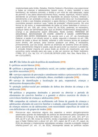 103
ParteEspecial
implementada pela União, Estados, Distrito Federal e Municípios visa prporcionar
a todas as crianças e adolescentes (assim como, é claro, também a seus
familiares), de maneira concreta, o direito a um nível de vida adequado, capaz
de permitir o seu pleno desenvolvimento físico, mental, espiritual, moral e social,
atendendo ao princípio elementar da dignidade da pessoa humana. Embora o
atendimento a ser prestado à criança e ao adolescente deva ser municipalizado,
cabe à União e aos Estados prestarem o apoio técnico e financeiro para que os
municípios possam construir suas “redes de proteção” infanto-juvenis. De uma
forma ou de outra, a responsabilidade de todos os entes federados é comum e
solidária (cf. art. 100, par. único, inciso III, do ECA), podendo, se necessário,
qualquer deles ser demandado para que os direitos fundamentais assegurados à
criança e ao adolescente sejam efetivados. Neste sentido: MANDADO DE
SEGURANÇA. NECESSIDADE DE EXAME. DIREITO À SAÚDE. COMPETÊNCIA
COMUM DOS ENTES FEDERADOS. De acordo com o art. 6º. da Constituição
Federal, a saúde é um direito social, e, ainda, segundo o disposto no art. 196,
direito de todos e dever do Estado, estando a vida humana acima de qualquer
outro direito, até porque, para exercer qualquer um deles, é necessário,
primeiramente, que ela exista. Dentre as diretrizes do Sistema Único de Saúde,
está o atendimento integral à saúde, seja ele para evitar ou resolver o problema.
A omissão Estatal importa em grave lesão ao direito do impetrante, que não
encontrou outra solução para seu caso, a não ser recorrer ao Poder Judiciário.
(TJMG. 5ª C. Cív. Ap. Cív. nº 1.0145.06.307429-1/001. Rel. Des. Maria Elza. J.
em 13/12/2007).
Art. 87. São linhas de ação da política de atendimento [315]:
I - políticas sociais básicas [316];
II - políticas e programas de assistência social, em caráter supletivo, para aqueles
que deles necessitem [317];
III - serviços especiais de prevenção e atendimento médico e psicossocial às vítimas
de negligência, maus-tratos, exploração, abuso, crueldade e opressão [318];
IV - serviço de identificação e localização de pais, responsável, crianças e
adolescentes desaparecidos [319];
V - proteção jurídico-social por entidades de defesa dos direitos da criança e do
adolescente [320].
VI - políticas e programas destinados a prevenir ou abreviar o período de
afastamento do convívio familiar e a garantir o efetivo exercício do direito à
convivência familiar de crianças e adolescentes [321];
VII - campanhas de estímulo ao acolhimento sob forma de guarda de crianças e
adolescentes afastados do convívio familiar e à adoção, especificamente inter-racial,
de crianças maiores ou de adolescentes, com necessidades específicas de saúde ou
com deficiências e de grupos de irmãos [322].
315 Procura-se aqui relacionar alguns dos aspectos a serem obrigatoriamente
observados quando da elaboração da política de atendimento pelos Conselhos de
Direitos da Criança e do Adolescente em todos os níveis (cf. arts. 227, §7º c/c
204, da CF e art. 88, inciso II, do ECA), tendo o legislador procurado deixar claro
que o Poder Público tem o dever (cf. art. 227, caput, da CF e art. 4º, caput, do
ECA) de planejar e implementar estratégias variadas, visando a proteção integral
infanto-juvenil (cf. art. 1º, do ECA), abrangendo desde as políticas sociais
 