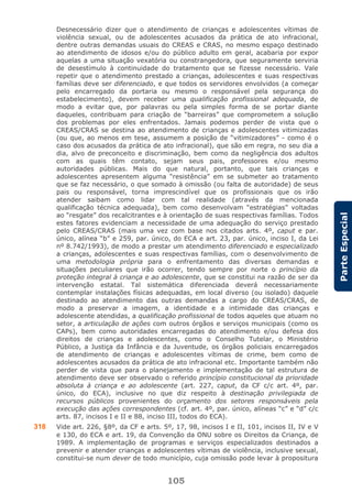 105
ParteEspecial
Desnecessário dizer que o atendimento de crianças e adolescentes vítimas de
violência sexual, ou de adolescentes acusados da prática de ato infracional,
dentre outras demandas usuais do CREAS e CRAS, no mesmo espaço destinado
ao atendimento de idosos e/ou do público adulto em geral, acabaria por expor
aquelas a uma situação vexatória ou constrangedora, que seguramente serviria
de desestímulo à continuidade do tratamento que se fizesse necessário. Vale
repetir que o atendimento prestado a crianças, adolescentes e suas respectivas
famílias deve ser diferenciado, e que todos os servidores envolvidos (a começar
pelo encarregado da portaria ou mesmo o responsável pela segurança do
estabelecimento), devem receber uma qualificação profissional adequada, de
modo a evitar que, por palavras ou pela simples forma de se portar diante
daqueles, contribuam para criação de “barreiras” que comprometem a solução
dos problemas por eles enfrentados. Jamais podemos perder de vista que o
CREAS/CRAS se destina ao atendimento de crianças e adolescentes vitimizadas
(ou que, ao menos em tese, assumem a posição de “vitimizadores” - como é o
caso dos acusados da prática de ato infracional), que são em regra, no seu dia a
dia, alvo de preconceito e discriminação, bem como da negligência dos adultos
com as quais têm contato, sejam seus pais, professores e/ou mesmo
autoridades públicas. Mais do que natural, portanto, que tais crianças e
adolescentes apresentem alguma “resistência” em se submeter ao tratamento
que se faz necessário, o que somado à omissão (ou falta de autoridade) de seus
pais ou responsável, torna imprescindível que os profissionais que os irão
atender saibam como lidar com tal realidade (através da mencionada
qualificação técnica adequada), bem como desenvolvam “estratégias” voltadas
ao “resgate” dos recalcitrantes e à orientação de suas respectivas famílias. Todos
estes fatores evidenciam a necessidade de uma adequação do serviço prestado
pelo CREAS/CRAS (mais uma vez com base nos citados arts. 4º, caput e par.
único, alínea “b” e 259, par. único, do ECA e art. 23, par. único, inciso I, da Lei
nº 8.742/1993), de modo a prestar um atendimento diferenciado e especializado
a crianças, adolescentes e suas respectivas famílias, com o desenvolvimento de
uma metodologia própria para o enfrentamento das diversas demandas e
situações peculiares que irão ocorrer, tendo sempre por norte o princípio da
proteção integral à criança e ao adolescente, que se constitui na razão de ser da
intervenção estatal. Tal sistemática diferenciada deverá necessariamente
contemplar instalações físicas adequadas, em local diverso (ou isolado) daquele
destinado ao atendimento das outras demandas a cargo do CREAS/CRAS, de
modo a preservar a imagem, a identidade e a intimidade das crianças e
adolescente atendidas, a qualificação profissional de todos aqueles que atuam no
setor, a articulação de ações com outros órgãos e serviços municipais (como os
CAPs), bem como autoridades encarregadas do atendimento e/ou defesa dos
direitos de crianças e adolescentes, como o Conselho Tutelar, o Ministério
Público, a Justiça da Infância e da Juventude, os órgãos policiais encarregados
de atendimento de crianças e adolescentes vítimas de crime, bem como de
adolescentes acusados da prática de ato infracional etc. Importante também não
perder de vista que para o planejamento e implementação de tal estrutura de
atendimento deve ser observado o referido princípio constitucional da prioridade
absoluta à criança e ao adolescente (art. 227, caput, da CF c/c art. 4º, par.
único, do ECA), inclusive no que diz respeito à destinação privilegiada de
recursos públicos provenientes do orçamento dos setores responsáveis pela
execução das ações correspondentes (cf. art. 4º, par. único, alíneas “c” e “d” c/c
arts. 87, incisos I e II e 88, inciso III, todos do ECA).
318 Vide art. 226, §8º, da CF e arts. 5º, 17, 98, incisos I e II, 101, incisos II, IV e V
e 130, do ECA e art. 19, da Convenção da ONU sobre os Direitos da Criança, de
1989. A implementação de programas e serviços especializados destinados a
prevenir e atender crianças e adolescentes vítimas de violência, inclusive sexual,
constitui-se num dever de todo município, cuja omissão pode levar à propositura
 