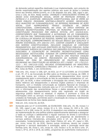 106
ParteEspecial
de demanda judicial específica destinada à sua implementação, sem prejuízo da
devida responsabilização dos agentes públicos aos quais se atribui a conduta
lesiva aos direitos infanto-juvenis, ex vi do disposto nos arts. 208, caput e par.
único e 216, do ECA. Neste sentido: CRIANÇAS E ADOLESCENTES VÍTIMAS DE
ABUSO E/OU EXPLORAÇÃO SEXUAL. DEVER DE PROTEÇÃO INTEGRAL À
INFÂNCIA E À JUVENTUDE. OBRIGAÇÃO CONSTITUCIONAL QUE SE IMPÕE AO
PODER PÚBLICO. PROGRAMA SENTINELA-PROJETO ACORDE. INEXECUÇÃO,
PELO MUNICÍPIO DE FLORIANÓPOLIS/SC, DE REFERIDO PROGRAMA DE AÇÃO
SOCIAL CUJO ADIMPLEMENTO TRADUZ EXIGÊNCIA DE ORDEM
CONSTITUCIONAL. CONFIGURAÇÃO, NO CASO, DE TÍPICA HIPÓTESE DE
OMISSÃO INCONSTITUCIONAL IMPUTÁVEL AO MUNICÍPIO. DESRESPEITO À
CONSTITUIÇÃO PROVOCADO POR INÉRCIA ESTATAL (RTJ 183/818-819).
COMPORTAMENTO QUE TRANSGRIDE A AUTORIDADE DA LEI FUNDAMENTAL
(RTJ 185/794-796). IMPOSSIBILIDADE DE INVOCAÇÃO, PELO PODER PÚBLICO,
DA CLÁUSULA DA RESERVA DO POSSÍVEL SEMPRE QUE PUDER RESULTAR, DE
SUA APLICAÇÃO, COMPROMETIMENTO DO NÚCLEO BÁSICO QUE QUALIFICA O
MÍNIMO EXISTENCIAL (RTJ 200/191-197). CARÁTER COGENTE E VINCULANTE
DAS NORMAS CONSTITUCIONAIS, INCLUSIVE DAQUELAS DE CONTEÚDO
PROGRAMÁTICO, QUE VEICULAM DIRETRIZES DE POLÍTICAS PÚBLICAS. PLENA
LEGITIMIDADE JURÍDICA DO CONTROLE DAS OMISSÕES ESTATAIS PELO PODER
JUDICIÁRIO. A COLMATAÇÃO DE OMISSÕES INCONSTITUCIONAIS COMO
NECESSIDADE INSTITUCIONAL FUNDADA EM COMPORTAMENTO AFIRMATIVO
DOS JUÍZES E TRIBUNAIS E DE QUE RESULTA UMA POSITIVA CRIAÇÃO
JURISPRUDENCIAL DO DIREITO. PRECEDENTES DO SUPREMO TRIBUNAL
FEDERAL EM TEMA DE IMPLEMENTAÇÃO DE POLÍTICAS PÚBLICAS
DELINEADAS NA CONSTITUIÇÃO DA REPÚBLICA (RTJ 174/687 - RTJ 175/1212-
1213 - RTJ 199/1219-1220). RECURSO EXTRAORDINÁRIO DO MINISTÉRIO
PÚBLICO ESTADUAL CONHECIDO E PROVIDO. (STF. 2ª T. R. E. nº 482.611. Rel.
Min. Celso de Mello. J. em 23/03/2010).
319 Vide arts. 101, inciso I e 208, §2º, do ECA, Lei nº 12.127/2009, de 17/12/2009
e art. 9º, nº 4, da Convenção da ONU sobre os Direitos da Criança, de 1989. O
início das buscas por crianças e adolescentes desaparecidos deve ocorrer
imediatamente após a comunicação do fato às autoridades competentes (cf. art.
208, §2º, do ECA), e deve contemplar a divulgação dos nomes, fotos e outros
dados relativos aos desaparecidos a diversos órgãos públicos e empresas de
transporte, com a imediata comunicação ao Cadastro Nacional de Crianças e
Adolescentes Desaparecidos instituído pela Lei nº 12.127/2009, de 17/12/2009,
com a informação das características físicas e dados pessoais de crianças e
adolescentes cujo desaparecimento tenha sido registrado em órgão de
segurança pública federal ou estadual. O objetivo é promover a troca de
informações entre os serviços municipais e estaduais existentes nas diversas
unidades da Federação, permitindo assim a localização da criança ou adolescente
desaparecido da forma mais rápida possível.
320 Vide art. 210, inciso III, do ECA.
321 Acrescido pela Lei nº 12.010/2009, de 03/08/2009. Vide arts. 19, 90, incisos I e
III, 100, caput e par. único, incisos IX e X, 101, incisos IV, VIII e IX, 129,
incisos I a IV e 208, inciso IX, do ECA. O dispositivo visa enfatizar a necessidade
da implementação de uma política pública especificamente destinada a assegurar
a todas as crianças e adolescentes o regular exercício do direito à convivência
familiar. Tal política deve ser composta por programas de atendimento e
serviços públicos intersetoriais, articulados entre si (cf. art. 86, do ECA) e
executados, fundamentalmente, pelo Poder Público (cf. arts. 4º, caput e 100,
par. único, inciso III, do ECA). Dentre outras iniciativas, devem ser criados
programas e serviços destinados à orientação, apoio e promoção social das
famílias (arts. 90, inciso I, 101, inciso IV, 129, incisos I a IV, do ECA e arts. 2º,
inciso I, 6º-A, 24-A e 24-B, da LOAS), programas de acolhimento institucional e
 