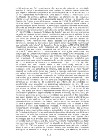 111
ParteEspecial
certificando-se do fiel cumprimento não apenas do princípio da prioridade
absoluta à criança e ao adolescente, mas também de todos os demais princípios
que regem a administração pública, ex vi do disposto na Lei nº 8.429/1992 - a
Lei de Improbidade Administrativa. Uma decisão relativa à implantação e/ou
modificação de políticas públicas destinadas ao atendimento da população
infanto-juvenil, tomada sem a participação popular efetiva, via Conselho dos
Direitos da Criança e do Adolescente, padece de VÍCIO DE ORIGEM, vez que
falta ao “chefe” do Executivo e/ou a seu gabinete, agindo de forma isolada, a
legitimidade para assim proceder. A participação popular na tomada de decisões,
por parte do Executivo Municipal, aliás, se encontra cada vez mais presente no
ordenamento jurídico brasileiro, valendo neste sentido observar o disposto na Lei
nº 10.257/2001, o chamado “Estatuto da Cidade”, que em diversos momentos
para ela abre espaço inclusive como conditio sine qua non para a validade do ato
jurídico respectivo. A paridade entre representantes do governo e da sociedade
civil deve ser efetiva (e não meramente formal), pelo que não devem ser
admitidos, como representantes desta, pessoas que possuam vínculos de
parentesco, políticos ou de qualquer outra ordem, sendo igualmente inadmissível
sua indicação pelo “chefe” do Executivo. Neste sentido: AÇÃO CIVIL PÚBLICA.
CONSELHO MUNICIPAL DOS DIREITOS DA INFÂNCIA E DA JUVENTUDE.
CONSTITUIÇÃO PARITÁRIA. MEMBROS DA SOCIEDADE CIVIL ORGANIZADA.
INDICAÇÃO PELO PREFEITO. DESCABIMENTO. APELAÇÃO IMPROVIDA. Na
composição do Conselho Municipal dos Direitos da Criança e do Adolescente, não
cabe ao Prefeito Municipal a indicação dos membros representantes da sociedade
civil organizada. A escolha deve ser feita pelas próprias entidades não
governamentais, para garantir a participação popular paritária, prevista no artigo
88, II, do Estatuto da Criança e do Adolescente. (TJPR. 1ª C. Cív. Ap. Cív.
nº 26189-6. Rel. Des. Troiano Netto. J. em 16/03/2004). Embora a Lei
nº 8.069/90 não disponha de maneira clara como se dará a representação da
sociedade junto aos Conselhos de Direitos, esta deverá ser a mais “plural”
possível, devendo as leis locais que regulam a matéria estabelecer mecanismos
que evitem seja o órgão “dominado” por determinado segmento, seja em sua
composição, seja na própria composição do “colégio eleitoral” encarregado de
sua escolha (que também deve ser o mais amplo e democrático possível). Tem
se notado uma “tendência” de fazer com que a representação popular junto aos
Conselhos de Direitos se dê unicamente por intermédio de entidades de
atendimento (que executam os programas relacionados no art. 90 e/ou
correspondentes às medidas previstas nos arts. 101, 112 e 129, do ECA) e/ou
que atuam na defesa de crianças e adolescentes (cf. art. 210, inciso III, do
ECA). Isto acaba por limitar a representatividade popular junto ao órgão e por
causar sérios problemas especialmente em âmbito municipal, haja vista que, em
municípios pequenos, poucas são as entidades que preenchem tais requisitos,
que assim acabam por se “perpetuar” no órgão, com prejuízo à alternância no
poder que é da essência do regime democrático. Quanto mais “plural” e
representativo for o Conselho de Direitos, melhor para o funcionamento do órgão
(e para a própria democracia), pois mais qualificado será o debate e mais
legitimidade terão suas respectivas decisões. A desejável (e quase sempre
indispensável) ampliação do debate quanto à implementação das políticas
públicas a outros segmentos, órgãos e autoridades (ainda que não integrantes
do Conselho de Direitos), é da essência da sistemática idealizada pelo ECA para
descoberta de soluções concretas para os problemas que afligem crianças,
adolescentes e suas respectivas famílias, contribuindo não apenas para
mobilização dos mais diversos setores da sociedade em torno da causa infanto-
juvenil (tal qual previsto no art. 88, inciso VII, do ECA), mas também para fazer
com que haja maior “transparência” na atuação do Conselho de Direitos (vide
art. 260-I, do ECA), tornando a representação popular mais efetiva (e proativa).
Assim é que a participação do Conselho Tutelar nas reuniões dos Conselhos
Municipais de Direitos da Criança e do Adolescente, por exemplo, se mostra
 