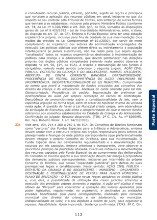 113
ParteEspecial
é considerado recurso público, estando, portanto, sujeito às regras e princípios
que norteiam a aplicação dos recursos públicos em geral, inclusive no que diz
respeito ao seu controle pelo Tribunal de Contas, sem embargo de outras formas
que venham a se estabelecer, inclusive pelo próprio Ministério Público (conforme
art. 74, da Lei nº 4.320/1964 e art. 260, §4º, do ECA, somados às disposições
gerais da Lei nº 8.429/1992 - Lei de Improbidade Administrativa, além, é claro,
do disposto no art. 37, da CF). Embora o Fundo Especial deva ter uma dotação
orçamentária própria, inclusive para fins de controle de sua movimentação (nos
moldes do previsto na Lei Complementar nº 101/2000), por servir de mero
complemento ao orçamento dos setores da administração encarregados da
execução das políticas públicas que afetem direta ou indiretamente a população
infanto-juvenil (e jamais substituí-lo), não há razão para que sejam àquele
“canalizados” todos os recursos orçamentários destinados à implementação de
políticas para criança e o adolescente, que devem permanecer nas dotações
próprias dos órgãos públicos competentes (valendo neste sentido observar o
disposto no art. 90, §2º, do ECA). A criação e manutenção de tais fundos é
obrigatória, valendo neste sentido colacionar o seguinte julgado: AÇÃO CIVIL
PÚBLICA. ESTATUTO DA CRIANÇA E DO ADOLESCENTE. NORMAS APLICÁVEIS.
ABERTURA DE CONTA CORRENTE BANCÁRIA. OBRIGATORIEDADE.
PROCEDÊNCIA DO PEDIDO. INCOMPETÊNCIA DO JUÍZO. PRELIMINAR DE
INCOMPETÊNCIA. INCONSTITUCIONALIDADE DE LEI MUNICIPAL. Cumprimento
da norma que prevê a manutenção de fundos vinculados aos conselhos dos
direitos da criança e do adolescente. Abertura de conta corrente para tal fim.
Obrigatoriedade. Procedência do pedido. Inapreciação de preliminar de
incompetência do Juízo por simples reiteração de razões de contestação.
Descabência de pronunciamento sobre a constitucionalidade de leis, sem a
específica arguição na forma legal, além de tratar de hipótese diversa da versada
nesta ação. A questão de haver a Lei Municipal criado cargos, sem observância
da atribuição do Executivo, não afeta a obrigatoriedade de criar e manter fundos
referentes aos conselhos estabelecidos no Estatuto da Criança e do Adolescente.
Confirmação do julgado. Recurso desprovido. (TJRJ. 2ª C. Cív. Ac. nº 6265/95.
Rel. Des. Roberto Wider. J. em 14/11/1995).
334 Vide arts. 154, 214 e 260 a 260-J, do ECA. Os Conselhos de Direitos funcionam
como “gestores” dos Fundos Especiais para a Infância e Adolescência, embora
devam contar com a estrutura própria dos órgãos responsáveis pelos setores de
planejamento e finanças do ente público correspondente (que preferencialmente
devem integrar o próprio Conselho de Direitos), para sua movimentação. O
Fundo Especial deve ser devidamente regulamentado e a movimentação dos
recursos por ele captados, embora criteriosa e transparente, deve observar o
pluricitado princípio da prioridade absoluta. Eventuais entraves à movimentação
dos recursos captados pelo Fundo Especial ou ao cumprimento das deliberações
do Conselho de Direitos quanto à sua destinação devem dar ensejo à propositura
das demandas judiciais correspondentes, inclusive por intermédio do próprio
Conselho de Direitos, que possui “capacidade judiciária” para defesa de suas
prerrogativas legais e constitucionais. Neste sentido: AÇÃO CIVIL PÚBLICA -
ESTATUTO DA CRIANÇA E DO ADOLESCENTE - MUNICÍPIO - ORÇAMENTO -
DESTINAÇÃO E DISPONIBILIDADE DE VERBAS PARA FUNDO MUNICIPAL -
PLANO DE APLICAÇÃO - O ECA trouxe novas regras aplicáveis ao direito público
e, com elas, a possibilidade da utilização dos meios judiciais atinentes a
execução dos princípios vetores atinentes a espécie. A ação civil pública é meio
idôneo ao "Parquet" para concretizar a aplicação dos valores aprovados pelo
poder legislativo, regularmente, no orçamento, e destinados as entidades
privadas beneficiadas pelo plano correspondente, elaborado pelo conselho
municipal dos direitos da criança e do adolescente, no município.
Indisponibilidade do valor, e o seu depósito a ordem do juízo, para organizar o
repasse. Possibilidade. Apelo improvido. Sentença confirmada. (TJRS. 8ª C. Cív.
 