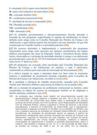 116
ParteEspecial
I - orientação [341] e apoio sócio-familiar [342];
II - apoio sócio-educativo em meio aberto [343];
III - colocação familiar [344];
IV - acolhimento institucional [345];
V - prestação de serviços à comunidade [346];
VI - liberdade assistida [347];
VII - semiliberdade [348];
VIII - internação [349],
§ 1º. As entidades governamentais e não-governamentais deverão proceder a
inscrição de seus programas, especificando os regimes de atendimento, na forma
definida neste artigo, junto ao Conselho Municipal dos Direitos da Criança e do
Adolescente, o qual manterá registro das inscrições e de suas alterações, do que fará
comunicação ao Conselho Tutelar e à autoridade judiciária [350].
§ 2º. Os recursos destinados à implementação e manutenção dos programas
relacionados neste artigo serão previstos nas dotações orçamentárias dos órgãos
públicos encarregados das áreas de Educação, Saúde e Assistência Social, dentre
outros, observando-se o princípio da prioridade absoluta à criança e ao adolescente
preconizado pelo caput do art. 227 da Constituição Federal e pelo caput e parágrafo
único do art. 4º desta Lei [351].
§ 3º. Os programas em execução serão reavaliados pelo Conselho Municipal dos
Direitos da Criança e do Adolescente, no máximo, a cada 2 (dois) anos,
constituindo-se critérios para renovação da autorização de funcionamento [352]:
I - o efetivo respeito às regras e princípios desta Lei, bem como às resoluções
relativas à modalidade de atendimento prestado expedidas pelos Conselhos de
Direitos da Criança e do Adolescente, em todos os níveis [353];
II - a qualidade e eficiência do trabalho desenvolvido, atestadas pelo Conselho
Tutelar, pelo Ministério Público e pela Justiça da Infância e da Juventude [354];
III - em se tratando de programas de acolhimento institucional ou familiar, serão
considerados os índices de sucesso na reintegração familiar ou de adaptação à
família substituta, conforme o caso [355].
339 As entidades aqui referidas tanto podem ser governamentais quanto não
governamentais, valendo observar o disposto nos arts. 40 a 78, do CC; Lei
nº 9.790/1999, de 23/03/1999 (que dispõe sobre a qualificação de pessoas
jurídicas de direito privado, sem fins lucrativos, como Organizações da Sociedade
Civil de Interesse Público, institui e disciplina o Termo de Parceria, e dá outras
providências), e Decreto nº 3.100/1999, de 30/07/1999, que a regulamenta.
Vide também o disposto na Portaria nº 24/2007, de 11/10/2007, do MJ/SNJ, que
cria o Cadastro Nacional de Entidades de Utilidade Pública-CNEs/MJ, e dá outras
providências. As entidades de atendimento devem se adequar à política de
atendimento estabelecida pelo Conselho Municipal dos Direitos da Criança e do
Adolescente, seguindo as diretrizes por este traçadas, sem prejuízo de outras
normas estabelecidas por outros órgãos municipais, estaduais e federais
encarregados de regulamentar e fiscalizar a atividade desempenhada. Sobre a
matéria, vide também o disposto no art. 3º, nº 3, da Convenção da ONU sobre
os Direitos da Criança, de 1989 e art. 3º, da LOAS. Em se tratando,
 