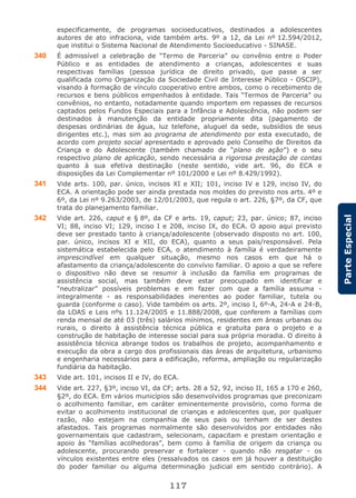 117
ParteEspecial
especificamente, de programas socioeducativos, destinados a adolescentes
autores de ato infraciona, vide também arts. 9º a 12, da Lei nº 12.594/2012,
que institui o Sistema Nacional de Atendimento Socioeducativo - SINASE.
340 É admissível a celebração de “Termo de Parceria” ou convênio entre o Poder
Público e as entidades de atendimento a crianças, adolescentes e suas
respectivas famílias (pessoa jurídica de direito privado, que passe a ser
qualificada como Organização da Sociedade Civil de Interesse Público - OSCIP),
visando à formação de vínculo cooperativo entre ambos, como o recebimento de
recursos e bens públicos empenhados à entidade. Tais “Termos de Parceria” ou
convênios, no entanto, notadamente quando importem em repasses de recursos
captados pelos Fundos Especiais para a Infância e Adolescência, não podem ser
destinados à manutenção da entidade propriamente dita (pagamento de
despesas ordinárias de água, luz telefone, aluguel da sede, subsídios de seus
dirigentes etc.), mas sim ao programa de atendimento por esta executado, de
acordo com projeto social apresentado e aprovado pelo Conselho de Direitos da
Criança e do Adolescente (também chamado de “plano de ação”) e o seu
respectivo plano de aplicação, sendo necessária a rigorosa prestação de contas
quanto à sua efetiva destinação (neste sentido, vide art. 96, do ECA e
disposições da Lei Complementar nº 101/2000 e Lei nº 8.429/1992).
341 Vide arts. 100, par. único, incisos XI e XII; 101, inciso IV e 129, inciso IV, do
ECA. A orientação pode ser ainda prestada nos moldes do previsto nos arts. 4º e
6º, da Lei nº 9.263/2003, de 12/01/2003, que regula o art. 226, §7º, da CF, que
trata do planejamento familiar.
342 Vide art. 226, caput e § 8º, da CF e arts. 19, caput; 23, par. único; 87, inciso
VI; 88, inciso VI; 129, inciso I e 208, inciso IX, do ECA. O apoio aqui previsto
deve ser prestado tanto à criança/adolescente (observado disposto no art. 100,
par. único, incisos XI e XII, do ECA), quanto a seus pais/responsável. Pela
sistemática estabelecida pelo ECA, o atendimento à família é verdadeiramente
imprescindível em qualquer situação, mesmo nos casos em que há o
afastamento da criança/adolescente do convívio familiar. O apoio a que se refere
o dispositivo não deve se resumir à inclusão da família em programas de
assistência social, mas também deve estar preocupado em identificar e
“neutralizar” possíveis problemas e em fazer com que a família assuma -
integralmente - as responsabilidades inerentes ao poder familiar, tutela ou
guarda (conforme o caso). Vide também os arts. 2º, inciso I, 6º-A, 24-A e 24-B,
da LOAS e Leis nºs 11.124/2005 e 11.888/2008, que conferem a famílias com
renda mensal de até 03 (três) salários mínimos, residentes em áreas urbanas ou
rurais, o direito à assistência técnica pública e gratuita para o projeto e a
construção de habitação de interesse social para sua própria moradia. O direito à
assistência técnica abrange todos os trabalhos de projeto, acompanhamento e
execução da obra a cargo dos profissionais das áreas de arquitetura, urbanismo
e engenharia necessários para a edificação, reforma, ampliação ou regularização
fundiária da habitação.
343 Vide art. 101, incisos II e IV, do ECA.
344 Vide art. 227, §3º, inciso VI, da CF; arts. 28 a 52, 92, inciso II, 165 a 170 e 260,
§2º, do ECA. Em vários municípios são desenvolvidos programas que preconizam
o acolhimento familiar, em caráter eminentemente provisório, como forma de
evitar o acolhimento institucional de crianças e adolescentes que, por qualquer
razão, não estejam na companhia de seus pais ou tenham de ser destes
afastados. Tais programas normalmente são desenvolvidos por entidades não
governamentais que cadastram, selecionam, capacitam e prestam orientação e
apoio às “famílias acolhedoras”, bem como à família de origem da criança ou
adolescente, procurando preservar e fortalecer - quando não resgatar - os
vínculos existentes entre eles (ressalvados os casos em já houver a destituição
do poder familiar ou alguma determinação judicial em sentido contrário). A
 