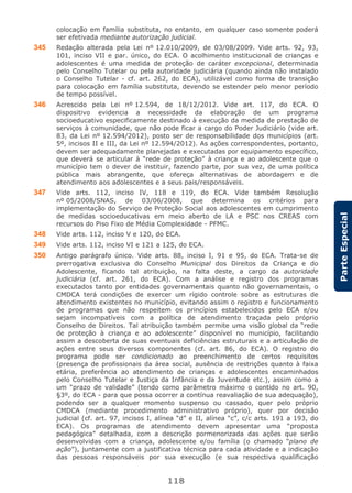 118
ParteEspecial
colocação em família substituta, no entanto, em qualquer caso somente poderá
ser efetivada mediante autorização judicial.
345 Redação alterada pela Lei nº 12.010/2009, de 03/08/2009. Vide arts. 92, 93,
101, inciso VII e par. único, do ECA. O acolhimento institucional de crianças e
adolescentes é uma medida de proteção de caráter excepcional, determinada
pelo Conselho Tutelar ou pela autoridade judiciária (quando ainda não instalado
o Conselho Tutelar - cf. art. 262, do ECA), utilizável como forma de transição
para colocação em família substituta, devendo se estender pelo menor período
de tempo possível.
346 Acrescido pela Lei nº 12.594, de 18/12/2012. Vide art. 117, do ECA. O
dispositivo evidencia a necessidade da elaboração de um programa
socioeducativo especificamente destinado à execução da medida de prestação de
serviços à comunidade, que não pode ficar a cargo do Poder Judiciário (vide art.
83, da Lei nº 12.594/2012), posto ser de responsabilidade dos municípios (art.
5º, incisos II e III, da Lei nº 12.594/2012). As ações correspondentes, portanto,
devem ser adequadamente planejadas e executadas por equipamento específico,
que deverá se articular à “rede de proteção” à criança e ao adolescente que o
município tem o dever de instituir, fazendo parte, por sua vez, de uma política
pública mais abrangente, que ofereça alternativas de abordagem e de
atendimento aos adolescentes e a seus pais/responsáveis.
347 Vide arts. 112, inciso IV, 118 e 119, do ECA. Vide também Resolução
nº 05/2008/SNAS, de 03/06/2008, que determina os critérios para
implementação do Serviço de Proteção Social aos adolescentes em cumprimento
de medidas socioeducativas em meio aberto de LA e PSC nos CREAS com
recursos do Piso Fixo de Média Complexidade - PFMC.
348 Vide arts. 112, inciso V e 120, do ECA.
349 Vide arts. 112, inciso VI e 121 a 125, do ECA.
350 Antigo parágrafo único. Vide arts. 88, inciso I, 91 e 95, do ECA. Trata-se de
prerrogativa exclusiva do Conselho Municipal dos Direitos da Criança e do
Adolescente, ficando tal atribuição, na falta deste, a cargo da autoridade
judiciária (cf. art. 261, do ECA). Com a análise e registro dos programas
executados tanto por entidades governamentais quanto não governamentais, o
CMDCA terá condições de exercer um rígido controle sobre as estruturas de
atendimento existentes no município, evitando assim o registro e funcionamento
de programas que não respeitem os princípios estabelecidos pelo ECA e/ou
sejam incompatíveis com a política de atendimento traçada pelo próprio
Conselho de Direitos. Tal atribuição também permite uma visão global da “rede
de proteção à criança e ao adolescente” disponível no município, facilitando
assim a descoberta de suas eventuais deficiências estruturais e a articulação de
ações entre seus diversos componentes (cf. art. 86, do ECA). O registro do
programa pode ser condicionado ao preenchimento de certos requisitos
(presença de profissionais da área social, ausência de restrições quanto à faixa
etária, preferência ao atendimento de crianças e adolescentes encaminhados
pelo Conselho Tutelar e Justiça da Infância e da Juventude etc.), assim como a
um “prazo de validade” (tendo como parâmetro máximo o contido no art. 90,
§3º, do ECA - para que possa ocorrer a contínua reavaliação de sua adequação),
podendo ser a qualquer momento suspenso ou cassado, quer pelo próprio
CMDCA (mediante procedimento administrativo próprio), quer por decisão
judicial (cf. art. 97, incisos I, alínea “d” e II, alínea “c”, c/c arts. 191 a 193, do
ECA). Os programas de atendimento devem apresentar uma “proposta
pedagógica” detalhada, com a descrição pormenorizada das ações que serão
desenvolvidas com a criança, adolescente e/ou família (o chamado “plano de
ação”), juntamente com a justificativa técnica para cada atividade e a indicação
das pessoas responsáveis por sua execução (e sua respectiva qualificação
 