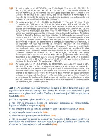 120
ParteEspecial
353 Acrescido pela Lei nº 12.010/2009, de 03/08/2009. Vide arts. 1º; 5º; 6º; 17;
18; 70; 88, inciso II; 92; 94; 100 e 124, do ECA. O dispositivo enaltece o
caráter normativo (e vinculante) das resoluções expedidas pelos Conselhos de
Direitos da Criança e do Adolescente, aos quais incumbe a formulação e o
controle da execução da política de atendimento à criança e ao adolescente em
todos os níveis (municipal, estadual e nacional).
354 Acrescido pela Lei nº 12.010/2009, de 03/08/2009. Vide art. 3º, item 3, da
Convenção da ONU sobre os Direitos da Criança, de 1989 e art. 37, da CF,
relativo ao princípio da eficiência que deve nortear os atos da administração
pública e de entidades que executam serviços públicos. Vide também art. 95, do
ECA, relativo à fiscalização das entidades de atendimento (e, por consequência
lógica, dos programas que estas executam) pela autoridade judiciária, Ministério
Público e Conselho Tutelar, que pode resultar na deflagração do procedimento
previsto nos arts. 191 a 193, do ECA e na aplicação das sanções previstas no
art. 97, do mesmo Diploma Legal. Pior do que o município não possuir um
determinado programa de atendimento a crianças, adolescentes e/ou famílias, é
ter registrado um que não executa as atividades descritas em sua proposta
pedagógica e/ou não cumpre seus objetivos declarados. Programas e serviços de
má qualidade e/ou que não demonstram capacidade de atendimento das
demandas mais complexas devem ser reformulados ou expurgados do sistema
(valendo observar o disposto no art. 191 e sgts., do ECA), que exige
profissionalismo e resultados. Em se tratando de programas socioeducativos,
destinados a adolescentes autores de ato infracional, vide também o disposto
nos arts. 11, 12 e 18 a 27, da Lei nº 12.594/2012, que institui o Sistema
Nacional de Atendimento Socioeducativo - SINASE.
355 Acrescido pela Lei nº 12.010/2009, de 03/08/2009. Vide arts. 19, caput e §3º,
33, §4º, 92 e 100, do ECA. O dispositivo enaltece a importância da realização,
pelas entidades que desenvolvem programas de acolhimento institucional, em
parceria com outros órgãos e entidades que integram a “rede de proteção” à
criança e ao adolescente que cada município deve manter, de ações concretas
voltadas à reintegração familiar, devendo o contato entre pais e filhos vinculados
a programas de acolhimento institucional ou familiar ser estimulado, e não
apenas “facultado”, ressalvada a existência de ordem expressa e fundamentada
de autoridade judiciária competente.
Art. 91. As entidades não-governamentais somente poderão funcionar depois de
registradas no Conselho Municipal dos Direitos da Criança e do Adolescente, o qual
comunicará o registro ao Conselho Tutelar e à autoridade judiciária da respectiva
localidade [356].
§ 1º. Será negado o registro à entidade que [357]:
a) não ofereça instalações físicas em condições adequadas de habitabilidade,
higiene, salubridade e segurança [358];
b) não apresente plano de trabalho compatível com os princípios desta Lei [359];
c) esteja irregularmente constituída [360];
d) tenha em seus quadros pessoas inidôneas [361];
e) não se adequar ou deixar de cumprir as resoluções e deliberações relativas à
modalidade de atendimento prestado expedidas pelos Conselhos de Direitos da
Criança e do Adolescente, em todos os níveis [362].
 