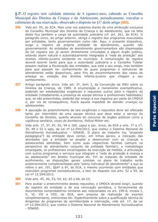 121
ParteEspecial
§ 2º. O registro terá validade máxima de 4 (quatro) anos, cabendo ao Conselho
Municipal dos Direitos da Criança e do Adolescente, periodicamente, reavaliar o
cabimento de sua renovação, observado o disposto no §1º deste artigo [363].
356 Vide art. 95, do ECA. Mais uma vez estamos diante de uma atribuição exclusiva
do Conselho Municipal dos Direitos da Criança e do Adolescente, que na falta
deste fica também a cargo da autoridade judiciária (cf. art. 261, do ECA). O
parágrafo único, do artigo anterior, obriga o registro dos programas executados
por entidades, tanto governamentais como não. Aqui, o presente dispositivo,
exige o registro da própria entidade de atendimento, quando não
governamental. As entidades de atendimento governamentais são dispensadas
de tal registro por já serem diretamente vinculadas a algum órgão público,
estando assim natural e automaticamente integradas à “rede de proteção” aos
direitos infanto-juvenis existente no município. A comunicação do registro
deverá ocorrer tanto para que a autoridade judiciária e o Conselho Tutelar
possam realizar a fiscalização das entidades, que está a seu cargo, mas também
para que possam ter conhecimento de quais programas e estruturas de
atendimento estão disponíveis, para fins de encaminhamento dos casos de
ameaça ou violação dos direitos infanto-juvenis que chegam a seu
conhecimento.
357 Antigo parágrafo único. Vide art. 3º, item 3, da Convenção da ONU sobre os
Direitos da Criança, de 1989. A enumeração é meramente exemplificativa,
podendo ser estabelecidas exigências e requisitos outros para o registro da
entidade (notadamente a presença de equipe técnica e profissionais habilitados)
que, se não preenchidas, poderão dar ensejo à sua negativa por parte do CMDCA
e, por via de consequência, ficará aquela impedida de atender crianças ou
adolescentes.
358 A apuração do preenchimento de tais exigências e requisitos deve ser efetuada
tanto por intermédio de uma equipe técnica que deve estar a serviço do
Conselho de Direitos, quanto através do concurso de órgãos públicos como a
vigilância sanitária, corpo de bombeiros, Polícia Militar etc.
359 Vide arts. 1º, 5º, 6º, 92, 94 e 100, caput e par. único, do ECA e arts. 7º a 17,
35, 49 e 52 e sgts, da Lei nº 12.594/2012, que institui o Sistema Nacional de
Atendimento Socioeducativo - SINASE. O plano de trabalho (ou “proposta
pedagógica”) da entidade deve conter, em linhas gerais, a indicação das
atividades que a entidade se propõe a desenvolver com as crianças e
adolescentes atendidas, bem como suas respectivas famílias (sempre na
perspectiva de atendimento conjunto da entidade familiar), a metodologia
empregada, os profissionais encarregados da execução da medida, a articulação
com outros programas e serviços que integram a “rede de proteção à criança e
ao adolescente” em âmbito municipal etc. Em se tratando de entidade de
acolhimento, as disposições gerais contidas no plano de trabalho serão
posteriormente complementadas pelo “plano individual de atendimento” a que se
refere o art. 101, §§4º a 6º, do ECA, o mesmo ocorrendo com entidades que
executam programas socioeducativos, a teor do disposto nos arts. 52 a 59, da
Lei nº 12.594/2012.
360 Vide arts. 45, 46, 53, 54, 62, 65 e 69, do CC.
361 Para avaliar o preenchimento destes requisitos, o CMDCA deverá exigir, quando
do registro da entidade e de sua renovação periódica, o fornecimento de
documentos comprobatórios similares aos relacionados no art. 199-A, incisos I,
V, VI, VII e VIII, do ECA, sem prejuízo da realização de exames
complementares, entrevistas etc. Especificamente sobre a qualificação técnica de
dirigentes de programas de semiliberdade e internação, vide art. 17, da Lei
nº 12.594/2012, que institui o Sistema Nacional de Atendimento Socioeducativo
- SINASE.
 