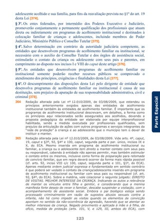 123
ParteEspecial
adolescente acolhido e sua família, para fins da reavaliação prevista no §1º do art. 19
desta Lei [374].
§ 3º. Os entes federados, por intermédio dos Poderes Executivo e Judiciário,
promoverão conjuntamente a permanente qualificação dos profissionais que atuam
direta ou indiretamente em programas de acolhimento institucional e destinados à
colocação familiar de crianças e adolescentes, incluindo membros do Poder
Judiciário, Ministério Público e Conselho Tutelar [375].
§ 4º. Salvo determinação em contrário da autoridade judiciária competente, as
entidades que desenvolvem programas de acolhimento familiar ou institucional, se
necessário com o auxílio do Conselho Tutelar e dos órgãos de assistência social,
estimularão o contato da criança ou adolescente com seus pais e parentes, em
cumprimento ao disposto nos incisos I e VIII do caput deste artigo [376].
§ 5º. As entidades que desenvolvem programas de acolhimento familiar ou
institucional somente poderão receber recursos públicos se comprovado o
atendimento dos princípios, exigências e finalidades desta Lei [377].
§ 6º. O descumprimento das disposições desta Lei pelo dirigente de entidade que
desenvolva programas de acolhimento familiar ou institucional é causa de sua
destituição, sem prejuízo da apuração de sua responsabilidade administrativa, civil e
criminal [378].
364 Redação alterada pela Lei nº 12.010/2009, de 03/08/2009, que estendeu os
princípios anteriormente exigidos apenas das entidades de acolhimento
institucional também às entidades de acolhimento familiar. É importante que os
programas de acolhimento institucional descrevam, em detalhes, a forma como
os princípios aqui relacionados serão assegurados aos acolhidos, devendo a
proposta pedagógica da entidade ser elaborada por equipe interprofissional
habilitada, sendo a medida executada por profissionais qualificados, sem
prejuízo da articulação de ações com outros programas e serviços integrantes da
“rede de proteção” à criança e ao adolescente que o município tem o dever de
instituir e manter.
365 Redação alterada pela Lei nº 12.010/2009, de 03/08/2009. Vide arts. 4º, caput,
19, caput e §3º, 92, §4º e 100, caput, segunda parte e par. único, incisos IX e
X, do ECA. Mesmo inserida em programa de acolhimento institucional ou
familiar, a criança ou o adolescente tem direito a manter contato com seus pais
ou responsável, cabendo à entidade não apenas permitir, mas também estimular
o contato entre os mesmos, inclusive como forma de preparação para retomada
do convívio familiar, que em regra deverá ocorrer da forma mais rápida possível
(cf. arts. 92, inciso VIII c/c 100, caput, segunda parte e 101, §1º, do ECA).
Apenas mediante ordem judicial expressa e fundamentada em sentido contrário
é que poderá ser vedado o contato da criança/adolescente inserido em programa
de acolhimento institucional ou familiar com seus pais ou responsável (cf. art.
92, §4º, do ECA). Sobre a matéria, vale colacionar o seguinte julgado: DIREITO
DE VISITAS. MELHOR INTERESSE DA CRIANÇA. Indicando os autos a relevância
de manter os vínculos entre filha e genitor, e considerando que a menina
manifesta forte desejo de rever o familiar, descabe suspender a visitação, com o
acompanhamento de assistente social. Embora o pai biológico esteja sendo
processado criminalmente em razão de supostos abusos sexuais contra a
infante, não há como impedir as visitas quando os elementos de convicção
apontam no sentido da não-ocorrência da agressão, havendo que se atentar ao
melhor interesse da criança. Negado provimento e aplicada à mãe e à filha, de
ofício, medida de proteção (arts. 101, V, e 129, III, ambos do ECA), com
 