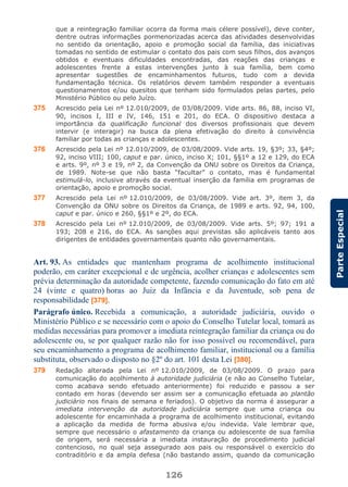 126
ParteEspecial
que a reintegração familiar ocorra da forma mais célere possível), deve conter,
dentre outras informações pormenorizadas acerca das atividades desenvolvidas
no sentido da orientação, apoio e promoção social da família, das iniciativas
tomadas no sentido de estimular o contato dos pais com seus filhos, dos avanços
obtidos e eventuais dificuldades encontradas, das reações das crianças e
adolescentes frente a estas intervenções junto à sua família, bem como
apresentar sugestões de encaminhamentos futuros, tudo com a devida
fundamentação técnica. Os relatórios devem também responder a eventuais
questionamentos e/ou quesitos que tenham sido formulados pelas partes, pelo
Ministério Público ou pelo Juízo.
375 Acrescido pela Lei nº 12.010/2009, de 03/08/2009. Vide arts. 86, 88, inciso VI,
90, incisos I, III e IV, 146, 151 e 201, do ECA. O dispositivo destaca a
importância da qualificação funcional dos diversos profissionais que devem
intervir (e interagir) na busca da plena efetivação do direito à convivência
familiar por todas as crianças e adolescentes.
376 Acrescido pela Lei nº 12.010/2009, de 03/08/2009. Vide arts. 19, §3º; 33, §4º;
92, inciso VIII; 100, caput e par. único, inciso X; 101, §§1º a 12 e 129, do ECA
e arts. 9º, nº 3 e 19, nº 2, da Convenção da ONU sobre os Direitos da Criança,
de 1989. Note-se que não basta “facultar” o contato, mas é fundamental
estimulá-lo, inclusive através da eventual inserção da família em programas de
orientação, apoio e promoção social.
377 Acrescido pela Lei nº 12.010/2009, de 03/08/2009. Vide art. 3º, item 3, da
Convenção da ONU sobre os Direitos da Criança, de 1989 e arts. 92, 94, 100,
caput e par. único e 260, §§1º e 2º, do ECA.
378 Acrescido pela Lei nº 12.010/2009, de 03/08/2009. Vide arts. 5º; 97; 191 a
193; 208 e 216, do ECA. As sanções aqui previstas são aplicáveis tanto aos
dirigentes de entidades governamentais quanto não governamentais.
Art. 93. As entidades que mantenham programa de acolhimento institucional
poderão, em caráter excepcional e de urgência, acolher crianças e adolescentes sem
prévia determinação da autoridade competente, fazendo comunicação do fato em até
24 (vinte e quatro) horas ao Juiz da Infância e da Juventude, sob pena de
responsabilidade [379].
Parágrafo único. Recebida a comunicação, a autoridade judiciária, ouvido o
Ministério Público e se necessário com o apoio do Conselho Tutelar local, tomará as
medidas necessárias para promover a imediata reintegração familiar da criança ou do
adolescente ou, se por qualquer razão não for isso possível ou recomendável, para
seu encaminhamento a programa de acolhimento familiar, institucional ou a família
substituta, observado o disposto no §2º do art. 101 desta Lei [380].
379 Redação alterada pela Lei nº 12.010/2009, de 03/08/2009. O prazo para
comunicação do acolhimento à autoridade judiciária (e não ao Conselho Tutelar,
como acabava sendo efetuado anteriormente) foi reduzido e passou a ser
contado em horas (devendo ser assim ser a comunicação efetuada ao plantão
judiciário nos finais de semana e feriados). O objetivo da norma é assegurar a
imediata intervenção da autoridade judiciária sempre que uma criança ou
adolescente for encaminhada a programa de acolhimento institucional, evitando
a aplicação da medida de forma abusiva e/ou indevida. Vale lembrar que,
sempre que necessário o afastamento da criança ou adolescente de sua família
de origem, será necessária a imediata instauração de procedimento judicial
contencioso, no qual seja assegurado aos pais ou responsável o exercício do
contraditório e da ampla defesa (não bastando assim, quando da comunicação
 
