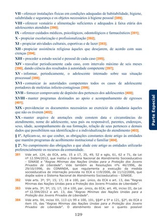 129
ParteEspecial
VII - oferecer instalações físicas em condições adequadas de habitabilidade, higiene,
salubridade e segurança e os objetos necessários à higiene pessoal [389];
VIII - oferecer vestuário e alimentação suficientes e adequados à faixa etária dos
adolescentes atendidos [390];
IX - oferecer cuidados médicos, psicológicos, odontológicos e farmacêuticos [391];
X - propiciar escolarização e profissionalização [392];
XI - propiciar atividades culturais, esportivas e de lazer [393];
XII - propiciar assistência religiosa àqueles que desejarem, de acordo com suas
crenças [394];
XIII - proceder a estudo social e pessoal de cada caso [395];
XIV - reavaliar periodicamente cada caso, com intervalo máximo de seis meses
[396], dando ciência dos resultados à autoridade competente [397];
XV - informar, periodicamente, o adolescente internado sobre sua situação
processual [398];
XVI - comunicar às autoridades competentes todos os casos de adolescente
portadores de moléstias infecto-contagiosas [399];
XVII - fornecer comprovante de depósito dos pertences dos adolescentes [400];
XVIII - manter programas destinados ao apoio e acompanhamento de egressos
[401];
XIX - providenciar os documentos necessários ao exercício da cidadania àqueles
que não os tiverem [402];
XX - manter arquivo de anotações onde constem data e circunstâncias do
atendimento, nome do adolescente, seus pais ou responsável, parentes, endereços,
sexo, idade, acompanhamento da sua formação, relação de seus pertences e demais
dados que possibilitem sua identificação e a individualização do atendimento [403].
§ 1º. Aplicam-se, no que couber, as obrigações constantes deste artigo às entidades
que mantêm programas de acolhimento institucional e familiar [404].
§ 2º. No cumprimento das obrigações a que alude este artigo as entidades utilizarão
preferencialmente os recursos da comunidade.
381 Vide art. 124, do ECA, arts. 15 a 17, 35, 49, 52 e sgts, 61, 62 e 71, da Lei
nº 12.594/2012, que institui o Sistema Nacional de Atendimento Socioeducativo
- SINASE e “Regras Mínimas das Nações Unidas para a Proteção dos Jovens
Privados de Liberdade”. Vide também as Resoluções nºs 46/1996, de
29/10/1996, do CONANDA, que regulamenta a execução da medida
socioeducativa de internação prevista no ECA e 119/2006, de 11/12/2006, que
dispõe sobre o Sistema Nacional de Atendimento Socioeducativo - SINASE.
382 Vide arts. 3º; 5º; 15; 17; 18 e 100, par. único, do ECA e art. 13, das “Regras
Mínimas das Nações Unidas para a Proteção dos Jovens Privados de Liberdade”.
383 Vide arts. 3º; 5º; 15; 17; 18 e 100, par. único, do ECA; art. 49, inciso III, da Lei
nº 12.594/2012 e art. 13, das “Regras Mínimas das Nações Unidas para a
Proteção dos Jovens Privados de Liberdade”.
384 Vide arts. 94, inciso XX, 113 c/c 99 e 100, 101, §§4º e 5º e 121, §2º, do ECA e
item 19, das “Regras Mínimas das Nações Unidas para a Proteção dos Jovens
Privados de Liberdade”. O atendimento deve ser o quanto possível
 